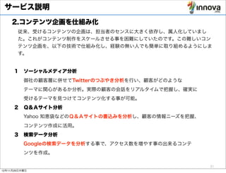 サービス説明
    2.コンテンツ企画を仕組み化
       従来、受けるコンテンツの企画は、担当者のセンスに大きく依存し、属人化していまし
       た。これがコンテンツ制作をスケールさせる事を困難にしていたのです。この難しいコン
       テンツ企画を、以下の技術で仕組み化し、経験の無い人でも簡単に取り組めるようにしま
       す。


     １ ソーシャルメディア分析
       御社の顧客層に併せてTwitterのつぶやき分析を行い、顧客がどのような
       テーマに関心があるか分析。実際の顧客の会話をリアルタイムで把握し、確実に
       受けるテーマを見つけてコンテンツ化する事が可能。
     ２ Ｑ＆Ａサイト分析
       Yahoo 知恵袋などのＱ＆Ａサイトの書込みを分析し、顧客の情報ニーズを把握、
       コンテンツ作成に活用。
     ３ 検索データ分析
       Googleの検索データを分析する事で、アクセス数を増やす事の出来るコンテ
       ンツを作成。

                                                 31
12年11月29日木曜日
 
