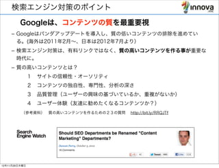 検索エンジン対策のポイント
         Googleは、コンテンツの質を最重要視
    – Googleはパンダアップデートを導入し、質の低いコンテンツの排除を進めてい
      る。(海外は2011年2月∼、日本は2012年7月より）
    – 検索エンジン対策は、有料リンクではなく、質の高いコンテンツを作る事が重要な
      時代に。
    – 質の高いコンテンツとは？
         １ サイトの信頼性・オーソリティ
         ２ コンテンツの独自性、専門性、分析の深さ
         ３ 品質管理（ユーザーの興味の基づいているか、重複がないか）
         ４ ユーザー体験（友達に勧めたくなるコンテンツか？）
        （参考資料） 質の高いコンテンツを作るための２３の質問  http://bit.ly/RRQJTf




12年11月29日木曜日
 