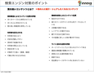 検索エンジン対策のポイント
       質の高いコンテンツとは？ ＝他の人に紹介・シェアしたくなるコンテンツ

                            機械的処理によるコンテンツ品質
       関係構造によるコンテンツ品質の評価
    • 多くのページから参照されている      • 独自のものである

    • 多くの人に共有されている         • 個々のページがサイトの中心的テーマに沿って
                            いる
    • 質の高い情報源を参照している
                           • 文章量が適切である
                           • レイアウトが適切である
       利用者を変化させる
                           • 綴りや文法が正確である
    • 利用者の役に立つ
                           • その話題に詳しい人物が書き手である
    • 内容を把握しやすい
    • 具体的で結論がある
                            サイト全体の品質の評価
    • 利用者の関心に沿っている
                           • オーソリティとしてよく知られたサイトである
    • 時宜を得ている
                           • 豊富な情報量が蓄積されている
    • 印象的で力強い（画像、動画）
                           • 長期にわたる運営実績がある
    • 行動に移させる力がある
                           • 新鮮である
                           • 低品質なページがサイト内に含まれていない



                                                     7
12年11月29日木曜日
 