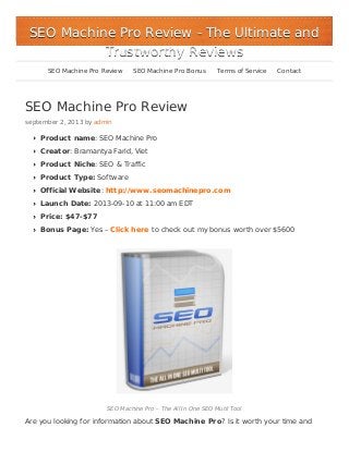 SEO Machine Pro Review
september 2, 2013 by admin
Product name: SEO Machine Pro
Creator: Bramantya Farid, Viet
Product Niche: SEO & Traffic
Product Type: Software
Official Website: http://www.seomachinepro.com
Launch Date: 2013-09-10 at 11:00 am EDT
Price: $47-$77
Bonus Page: Yes – Click here to check out my bonus worth over $5600
SEO Machine Pro – The All In One SEO Mutil Tool
Are you looking for information about SEO Machine Pro? Is it worth your time and
SEO Machine Pro ReviewSEO Machine Pro Review - The Ultimate and- The Ultimate and
Trustworthy ReviewsTrustworthy Reviews
SEO Machine Pro Review SEO Machine Pro Bonus Terms of Service Contact
 