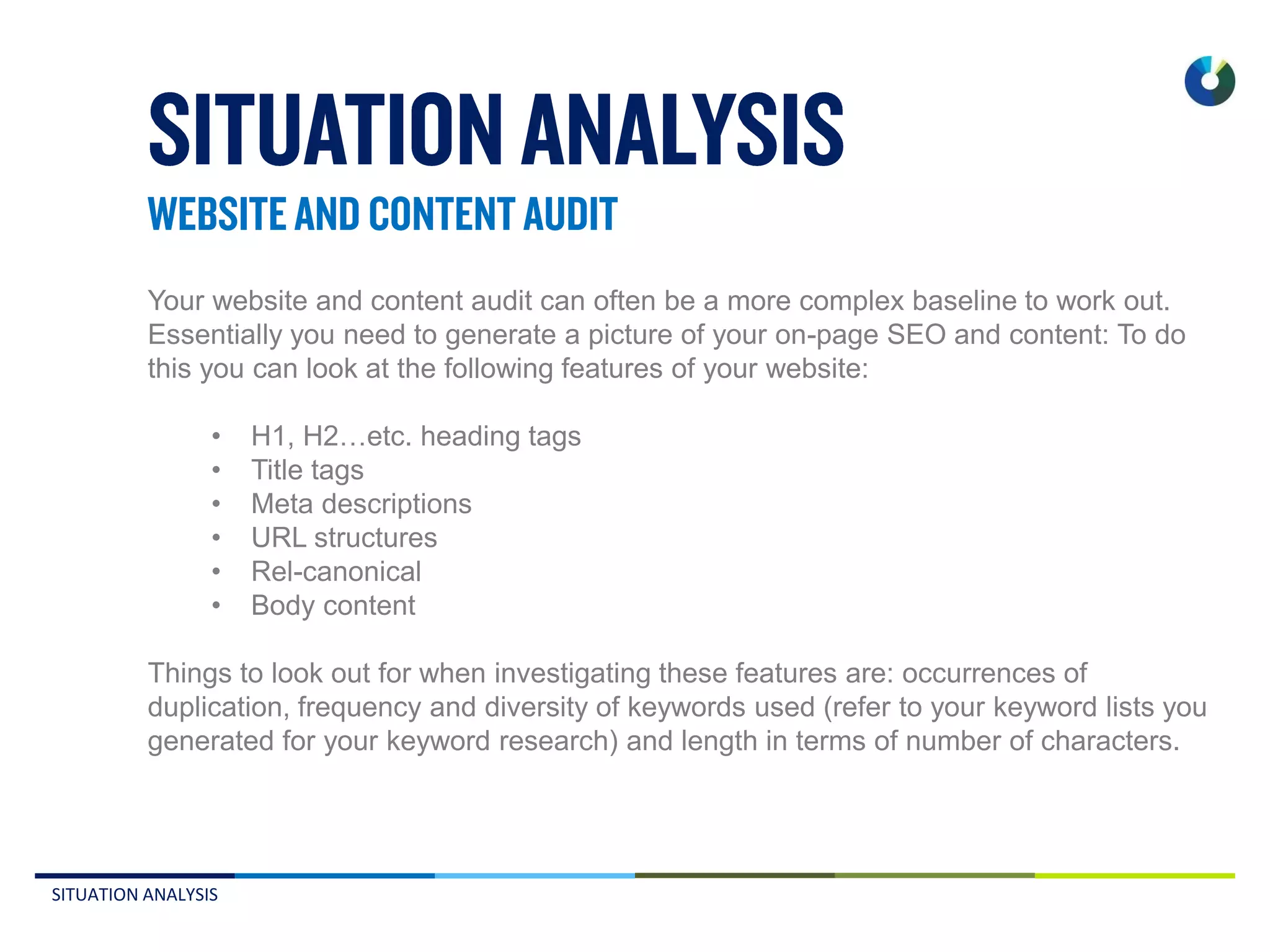 SITUATION ANALYSIS
Your website and content audit can often be a more complex baseline to work out.
Essentially you need to generate a picture of your on-page SEO and content: To do
this you can look at the following features of your website:
• H1, H2…etc. heading tags
• Title tags
• Meta descriptions
• URL structures
• Rel-canonical
• Body content
Things to look out for when investigating these features are: occurrences of
duplication, frequency and diversity of keywords used (refer to your keyword lists you
generated for your keyword research) and length in terms of number of characters.
 