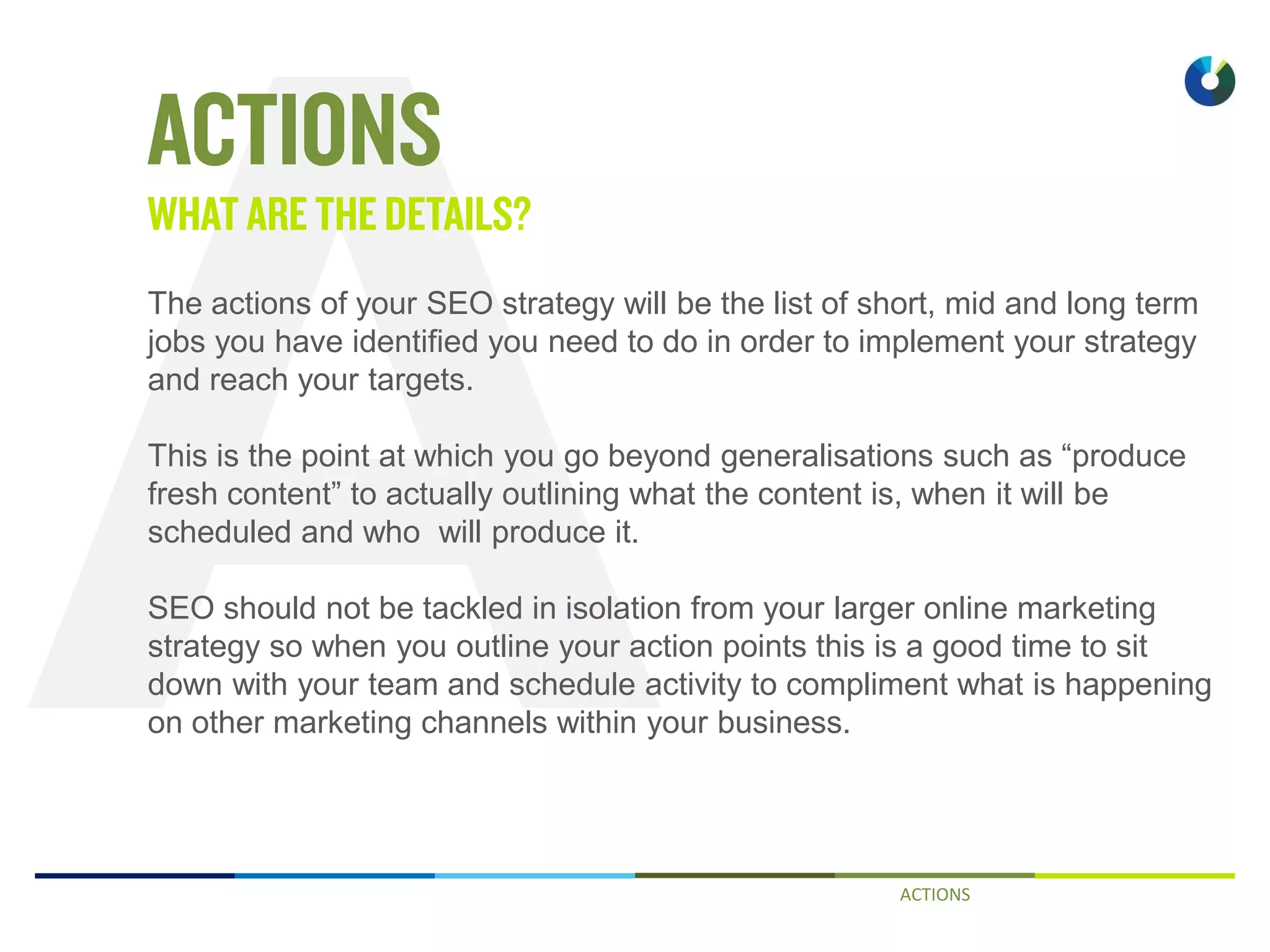 ACTIONS
The actions of your SEO strategy will be the list of short, mid and long term
jobs you have identified you need to do in order to implement your strategy
and reach your targets.
This is the point at which you go beyond generalisations such as “produce
fresh content” to actually outlining what the content is, when it will be
scheduled and who will produce it.
SEO should not be tackled in isolation from your larger online marketing
strategy so when you outline your action points this is a good time to sit
down with your team and schedule activity to compliment what is happening
on other marketing channels within your business.
 