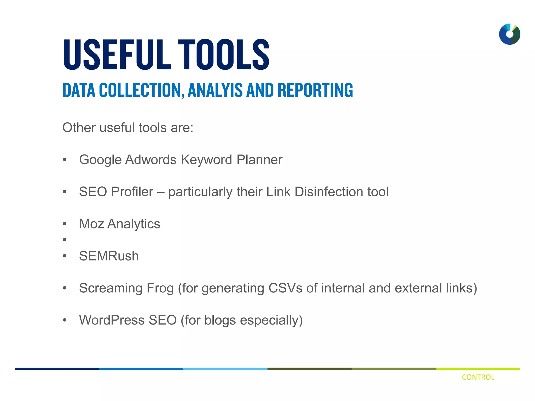 CONTROL
Other useful tools are:
• Google Adwords Keyword Planner
• SEO Profiler – particularly their Link Disinfection tool
• Moz Analytics
•
• SEMRush
• Screaming Frog (for generating CSVs of internal and external links)
• WordPress SEO (for blogs especially)
 