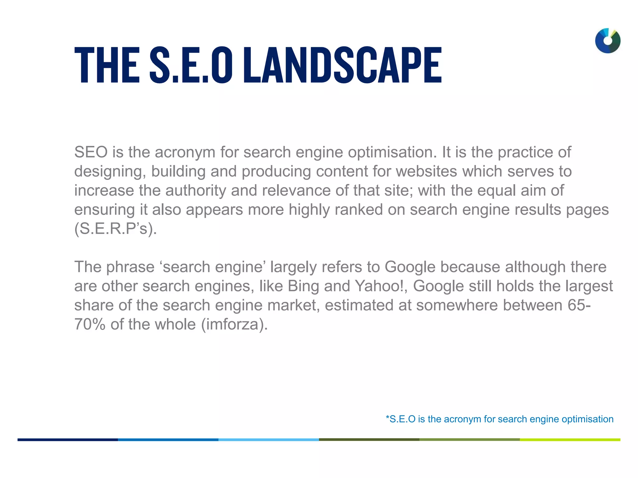 *S.E.O is the acronym for search engine optimisation
SEO is the acronym for search engine optimisation. It is the practice of
designing, building and producing content for websites which serves to
increase the authority and relevance of that site; with the equal aim of
ensuring it also appears more highly ranked on search engine results pages
(S.E.R.P’s).
The phrase ‘search engine’ largely refers to Google because although there
are other search engines, like Bing and Yahoo!, Google still holds the largest
share of the search engine market, estimated at somewhere between 65-
70% of the whole (imforza).
 