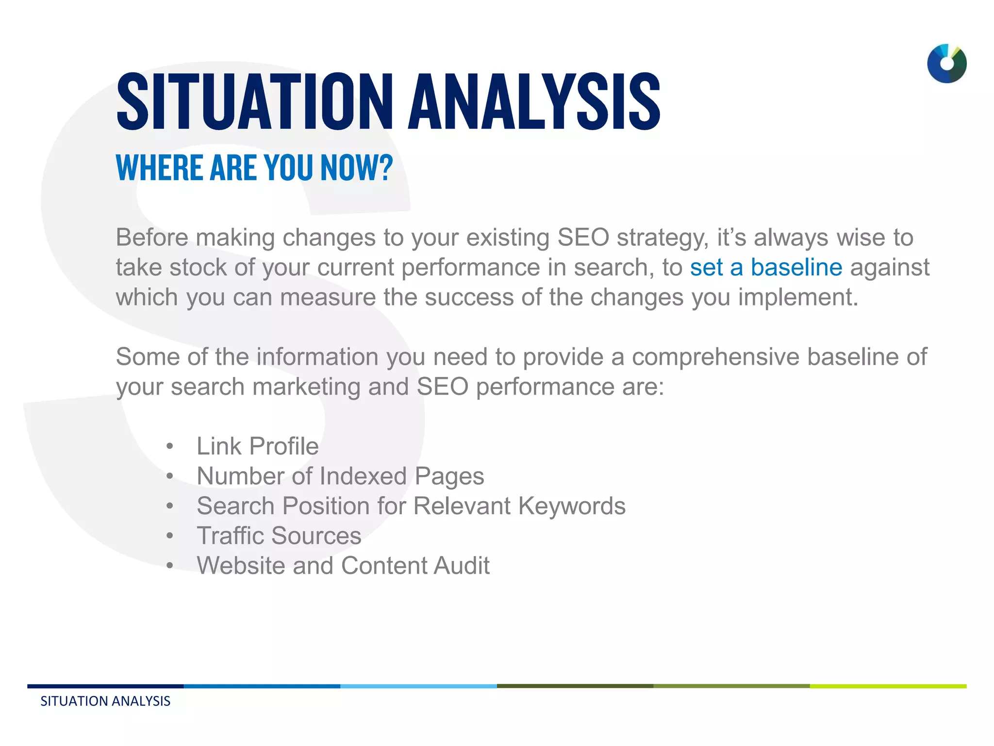 SITUATION ANALYSIS
Before making changes to your existing SEO strategy, it’s always wise to
take stock of your current performance in search, to set a baseline against
which you can measure the success of the changes you implement.
Some of the information you need to provide a comprehensive baseline of
your search marketing and SEO performance are:
• Link Profile
• Number of Indexed Pages
• Search Position for Relevant Keywords
• Traffic Sources
• Website and Content Audit
 