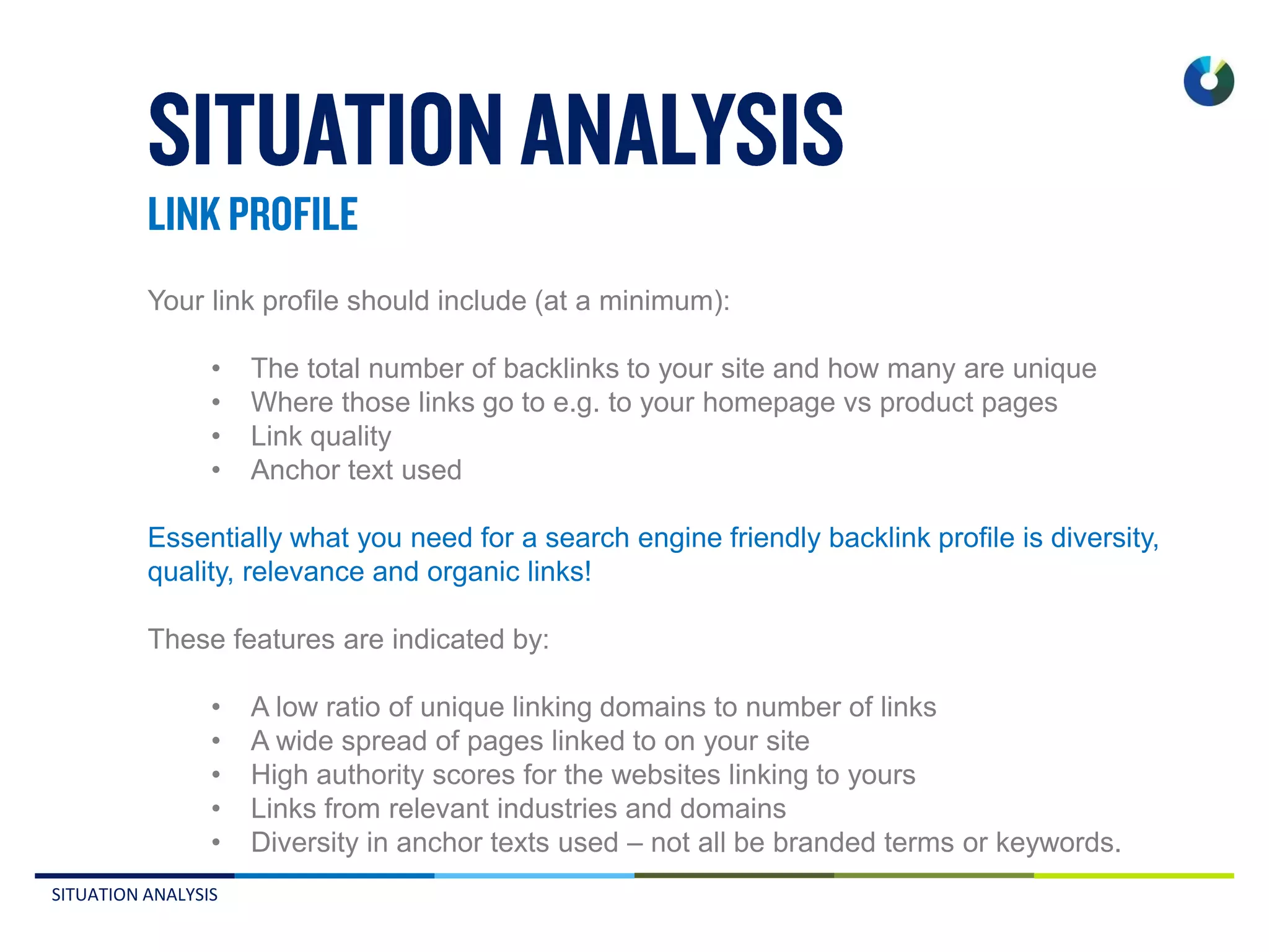 SITUATION ANALYSIS
Your link profile should include (at a minimum):
• The total number of backlinks to your site and how many are unique
• Where those links go to e.g. to your homepage vs product pages
• Link quality
• Anchor text used
Essentially what you need for a search engine friendly backlink profile is diversity,
quality, relevance and organic links!
These features are indicated by:
• A low ratio of unique linking domains to number of links
• A wide spread of pages linked to on your site
• High authority scores for the websites linking to yours
• Links from relevant industries and domains
• Diversity in anchor texts used – not all be branded terms or keywords.
 