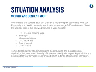 SITUATION ANALYSIS
Your website and content audit can often be a more complex baseline to work out.
Essentially you need to generate a picture of your on-page SEO and content: To do
this you can look at the following features of your website:
• H1, H2…etc. heading tags
• Title tags
• Meta descriptions
• URL structures
• Rel-canonical
• Body content
Things to look out for when investigating these features are: occurrences of
duplication, frequency and diversity of keywords used (refer to your keyword lists you
generated for your keyword research) and length in terms of number of characters.
 