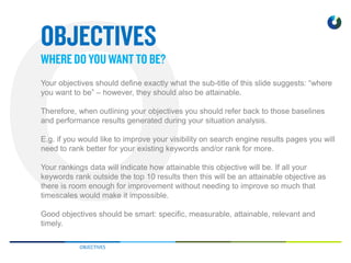 OBJECTIVES
Your objectives should define exactly what the sub-title of this slide suggests: “where
you want to be” – however, they should also be attainable.
Therefore, when outlining your objectives you should refer back to those baselines
and performance results generated during your situation analysis.
E.g. if you would like to improve your visibility on search engine results pages you will
need to rank better for your existing keywords and/or rank for more.
Your rankings data will indicate how attainable this objective will be. If all your
keywords rank outside the top 10 results then this will be an attainable objective as
there is room enough for improvement without needing to improve so much that
timescales would make it impossible.
Good objectives should be smart: specific, measurable, attainable, relevant and
timely.
 