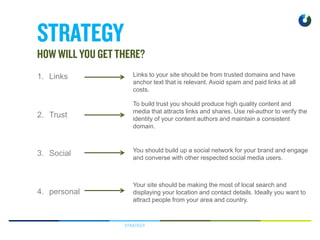 STRATEGY
1. Links
2. Trust
3. Social
4. personal
Links to your site should be from trusted domains and have
anchor text that is relevant. Avoid spam and paid links at all
costs.
To build trust you should produce high quality content and
media that attracts links and shares. Use rel-author to verify the
identity of your content authors and maintain a consistent
domain.
You should build up a social network for your brand and engage
and converse with other respected social media users.
Your site should be making the most of local search and
displaying your location and contact details. Ideally you want to
attract people from your area and country.
 
