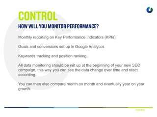 CONTROL
Monthly reporting on Key Performance Indicators (KPIs)
Goals and conversions set up in Google Analytics
Keywords tracking and position ranking.
All data monitoring should be set up at the beginning of your new SEO
campaign, this way you can see the data change over time and react
according.
You can then also compare month on month and eventually year on year
growth.
 
