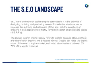 *S.E.O is the acronym for search engine optimisation
SEO is the acronym for search engine optimisation. It is the practice of
designing, building and producing content for websites which serves to
increase the authority and relevance of that site; with the equal aim of
ensuring it also appears more highly ranked on search engine results pages
(S.E.R.P’s).
The phrase ‘search engine’ largely refers to Google because although there
are other search engines, like Bing and Yahoo!, Google still holds the largest
share of the search engine market, estimated at somewhere between 65-
70% of the whole (imforza).
 