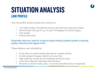 SITUATION ANALYSIS
Your link profile should include (at a minimum):
• The total number of backlinks to your site and how many are unique
• Where those links go to e.g. to your homepage vs product pages
• Link quality
• Anchor text used
Essentially what you need for a search engine friendly backlink profile is diversity,
quality, relevance and organic links!
These features are indicated by:
• A low ratio of unique linking domains to number of links
• A wide spread of pages linked to on your site
• High authority scores for the websites linking to yours
• Links from relevant industries and domains
• Diversity in anchor texts used – not all be branded terms or keywords.
 