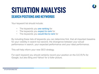 SITUATION ANALYSIS
Your keyword list should include:
• The keywords you are ranking for
• The keywords you expect to rank for
• The keywords you would like to rank for
By including these lists of keywords you can determine first, that all important baseline
for your visibility in search but second, the divergence between your actual
performance in search, your expected performance and your ideal performance.
This will help inform your new SEO strategy.
For each keyword you should certainly record your position on the S.E.R.Ps for
Google, but also Bing and Yahoo! for a fuller picture.
 