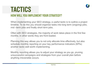 TACTICS
When implementing your SEO strategy, a useful tactic is to outline a project
timeline. To do this you should organise tasks into long term (ongoing) jobs,
mid –term jobs and finally short term jobs.
Often with SEO strategies, the majority of work takes place in the first few
months, in other words they are front loaded.
Planning this way allows you to not only allocate time effectively, but also
schedule monthly reporting on your key performance indicators (KPIs)
another tactic well worth implementing.
Monthly reporting allows you to adjust your strategy as you go, pruning
unsuccessful campaigns and strategies from your overall plan before
anything irreversible occurs.
 
