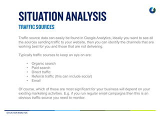 SITUATION ANALYSIS
Traffic source data can easily be found in Google Analytics, ideally you want to see all
the sources sending traffic to your website, then you can identify the channels that are
working best for you and those that are not delivering.
Typically traffic sources to keep an eye on are:
• Organic search
• Paid search
• Direct traffic
• Referral traffic (this can include social)
• Email
Of course, which of these are most significant for your business will depend on your
existing marketing activities. E.g. if you run regular email campaigns then this is an
obvious traffic source you need to monitor.
 