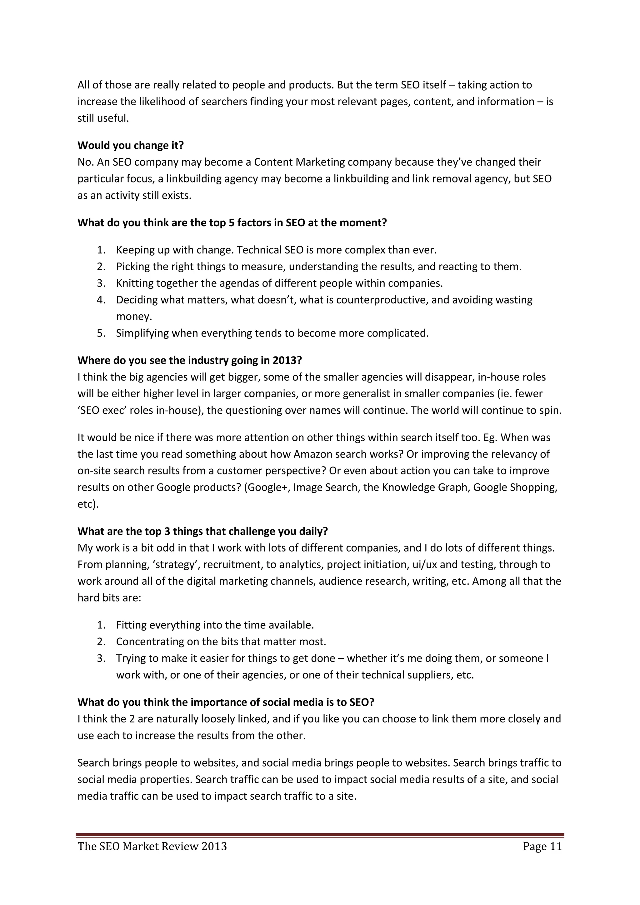 All of those are really related to people and products. But the term SEO itself – taking action to
increase the likelihood of searchers finding your most relevant pages, content, and information – is
still useful.

Would you change it?
No. An SEO company may become a Content Marketing company because they’ve changed their
particular focus, a linkbuilding agency may become a linkbuilding and link removal agency, but SEO
as an activity still exists.

What do you think are the top 5 factors in SEO at the moment?

    1. Keeping up with change. Technical SEO is more complex than ever.
    2. Picking the right things to measure, understanding the results, and reacting to them.
    3. Knitting together the agendas of different people within companies.
    4. Deciding what matters, what doesn’t, what is counterproductive, and avoiding wasting
       money.
    5. Simplifying when everything tends to become more complicated.

Where do you see the industry going in 2013?
I think the big agencies will get bigger, some of the smaller agencies will disappear, in-house roles
will be either higher level in larger companies, or more generalist in smaller companies (ie. fewer
‘SEO exec’ roles in-house), the questioning over names will continue. The world will continue to spin.

It would be nice if there was more attention on other things within search itself too. Eg. When was
the last time you read something about how Amazon search works? Or improving the relevancy of
on-site search results from a customer perspective? Or even about action you can take to improve
results on other Google products? (Google+, Image Search, the Knowledge Graph, Google Shopping,
etc).

What are the top 3 things that challenge you daily?
My work is a bit odd in that I work with lots of different companies, and I do lots of different things.
From planning, ‘strategy’, recruitment, to analytics, project initiation, ui/ux and testing, through to
work around all of the digital marketing channels, audience research, writing, etc. Among all that the
hard bits are:

    1. Fitting everything into the time available.
    2. Concentrating on the bits that matter most.
    3. Trying to make it easier for things to get done – whether it’s me doing them, or someone I
       work with, or one of their agencies, or one of their technical suppliers, etc.

What do you think the importance of social media is to SEO?
I think the 2 are naturally loosely linked, and if you like you can choose to link them more closely and
use each to increase the results from the other.

Search brings people to websites, and social media brings people to websites. Search brings traffic to
social media properties. Search traffic can be used to impact social media results of a site, and social
media traffic can be used to impact search traffic to a site.



The SEO Market Review 2013                                                                     Page 11
 