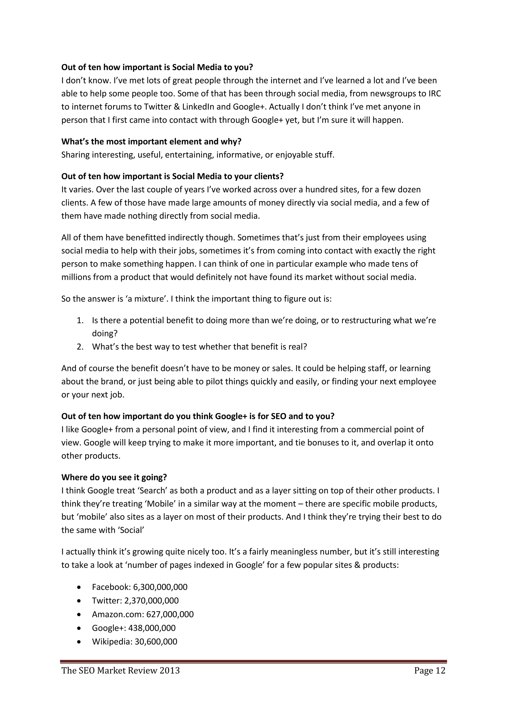 Out of ten how important is Social Media to you?
I don’t know. I’ve met lots of great people through the internet and I’ve learned a lot and I’ve been
able to help some people too. Some of that has been through social media, from newsgroups to IRC
to internet forums to Twitter & LinkedIn and Google+. Actually I don’t think I’ve met anyone in
person that I first came into contact with through Google+ yet, but I’m sure it will happen.

What’s the most important element and why?
Sharing interesting, useful, entertaining, informative, or enjoyable stuff.

Out of ten how important is Social Media to your clients?
It varies. Over the last couple of years I’ve worked across over a hundred sites, for a few dozen
clients. A few of those have made large amounts of money directly via social media, and a few of
them have made nothing directly from social media.

All of them have benefitted indirectly though. Sometimes that’s just from their employees using
social media to help with their jobs, sometimes it’s from coming into contact with exactly the right
person to make something happen. I can think of one in particular example who made tens of
millions from a product that would definitely not have found its market without social media.

So the answer is ‘a mixture’. I think the important thing to figure out is:

    1. Is there a potential benefit to doing more than we’re doing, or to restructuring what we’re
       doing?
    2. What’s the best way to test whether that benefit is real?

And of course the benefit doesn’t have to be money or sales. It could be helping staff, or learning
about the brand, or just being able to pilot things quickly and easily, or finding your next employee
or your next job.

Out of ten how important do you think Google+ is for SEO and to you?
I like Google+ from a personal point of view, and I find it interesting from a commercial point of
view. Google will keep trying to make it more important, and tie bonuses to it, and overlap it onto
other products.

Where do you see it going?
I think Google treat ‘Search’ as both a product and as a layer sitting on top of their other products. I
think they’re treating ‘Mobile’ in a similar way at the moment – there are specific mobile products,
but ‘mobile’ also sites as a layer on most of their products. And I think they’re trying their best to do
the same with ‘Social’

I actually think it’s growing quite nicely too. It’s a fairly meaningless number, but it’s still interesting
to take a look at ‘number of pages indexed in Google’ for a few popular sites & products:

       Facebook: 6,300,000,000
       Twitter: 2,370,000,000
       Amazon.com: 627,000,000
       Google+: 438,000,000
       Wikipedia: 30,600,000


The SEO Market Review 2013                                                                          Page 12
 