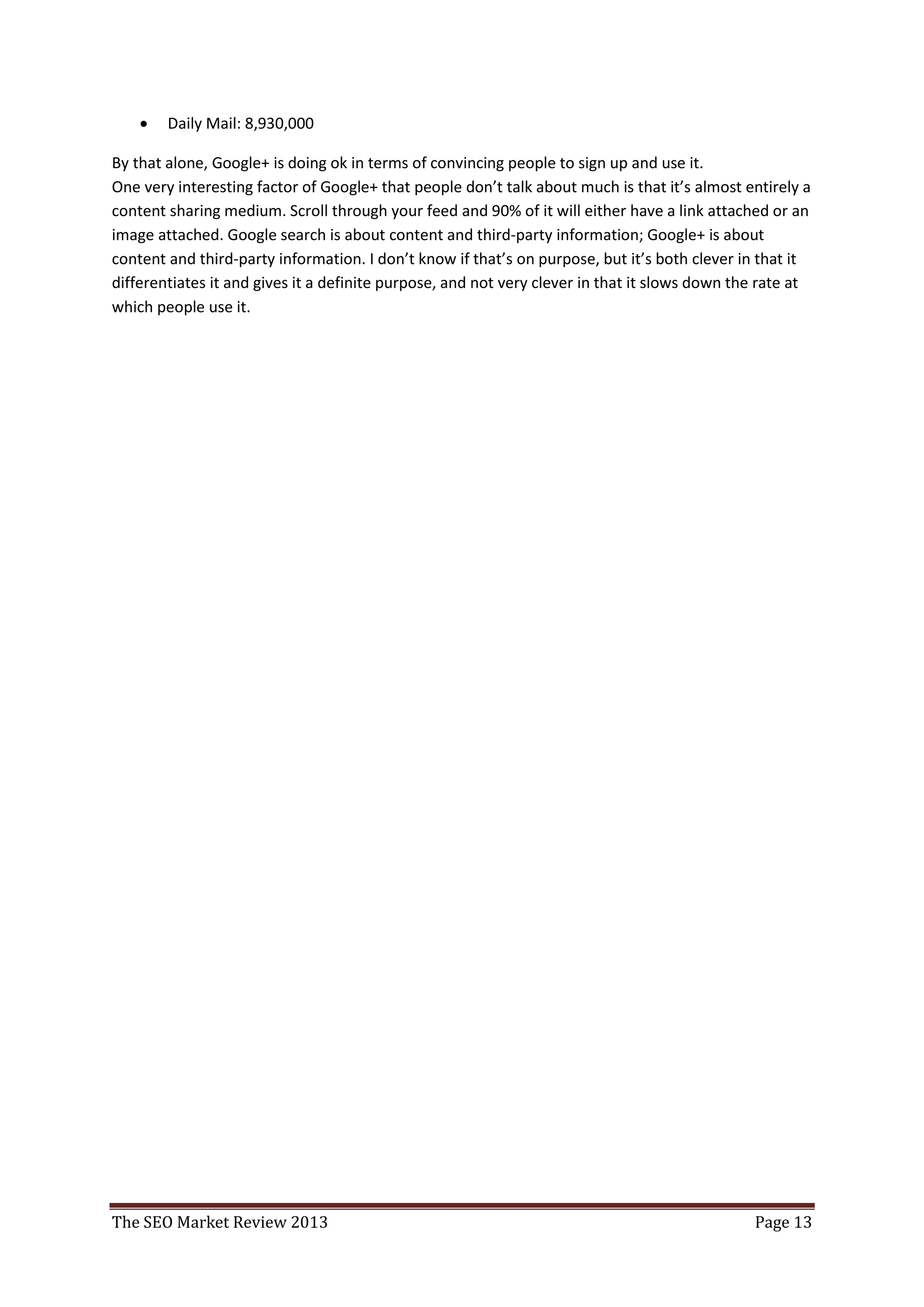    Daily Mail: 8,930,000

By that alone, Google+ is doing ok in terms of convincing people to sign up and use it.
One very interesting factor of Google+ that people don’t talk about much is that it’s almost entirely a
content sharing medium. Scroll through your feed and 90% of it will either have a link attached or an
image attached. Google search is about content and third-party information; Google+ is about
content and third-party information. I don’t know if that’s on purpose, but it’s both clever in that it
differentiates it and gives it a definite purpose, and not very clever in that it slows down the rate at
which people use it.




The SEO Market Review 2013                                                                     Page 13
 