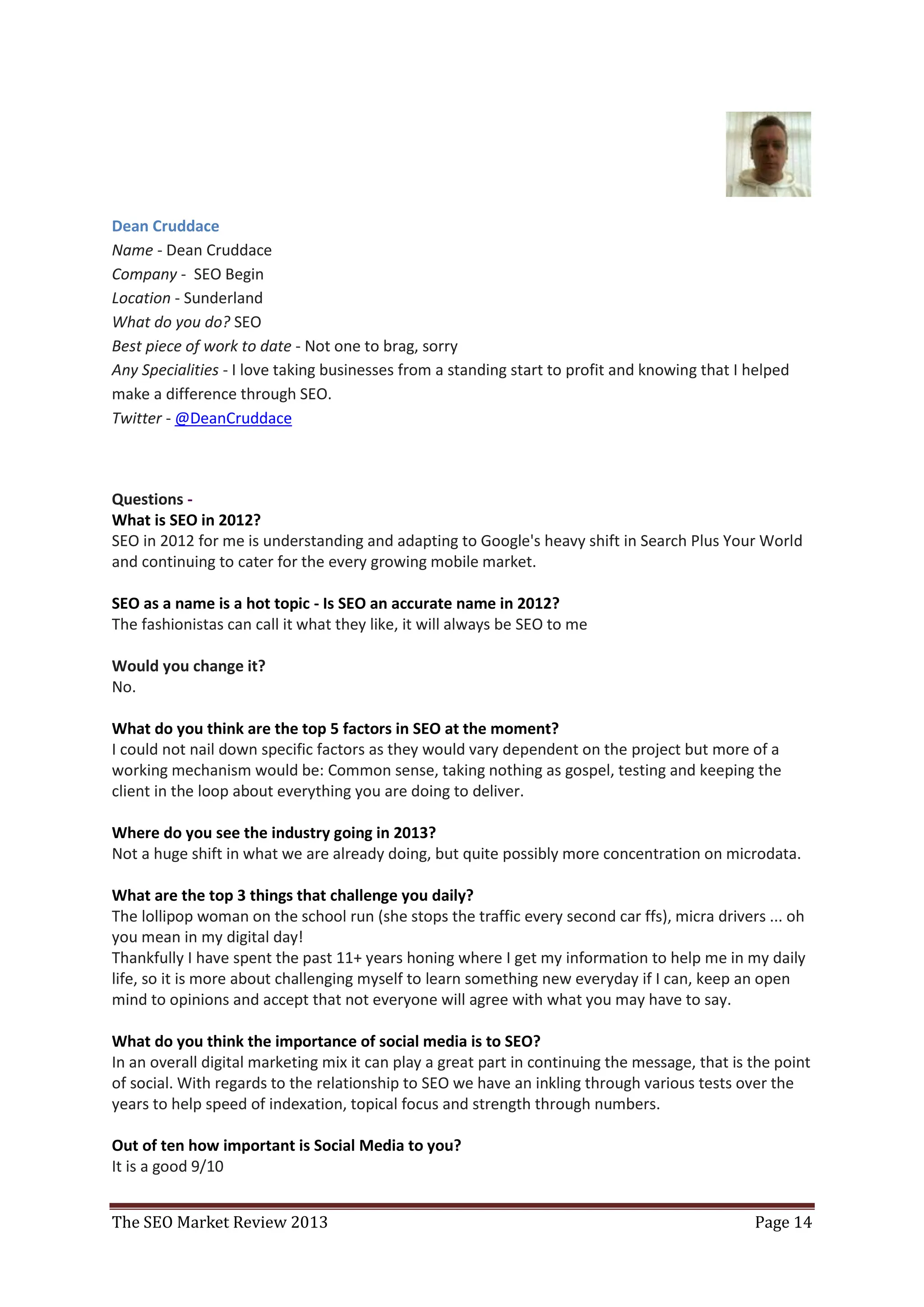 Dean Cruddace
Name - Dean Cruddace
Company - SEO Begin
Location - Sunderland
What do you do? SEO
Best piece of work to date - Not one to brag, sorry
Any Specialities - I love taking businesses from a standing start to profit and knowing that I helped
make a difference through SEO.
Twitter - @DeanCruddace



Questions -
What is SEO in 2012?
SEO in 2012 for me is understanding and adapting to Google's heavy shift in Search Plus Your World
and continuing to cater for the every growing mobile market.

SEO as a name is a hot topic - Is SEO an accurate name in 2012?
The fashionistas can call it what they like, it will always be SEO to me

Would you change it?
No.

What do you think are the top 5 factors in SEO at the moment?
I could not nail down specific factors as they would vary dependent on the project but more of a
working mechanism would be: Common sense, taking nothing as gospel, testing and keeping the
client in the loop about everything you are doing to deliver.

Where do you see the industry going in 2013?
Not a huge shift in what we are already doing, but quite possibly more concentration on microdata.

What are the top 3 things that challenge you daily?
The lollipop woman on the school run (she stops the traffic every second car ffs), micra drivers ... oh
you mean in my digital day!
Thankfully I have spent the past 11+ years honing where I get my information to help me in my daily
life, so it is more about challenging myself to learn something new everyday if I can, keep an open
mind to opinions and accept that not everyone will agree with what you may have to say.

What do you think the importance of social media is to SEO?
In an overall digital marketing mix it can play a great part in continuing the message, that is the point
of social. With regards to the relationship to SEO we have an inkling through various tests over the
years to help speed of indexation, topical focus and strength through numbers.

Out of ten how important is Social Media to you?
It is a good 9/10


The SEO Market Review 2013                                                                      Page 14
 
