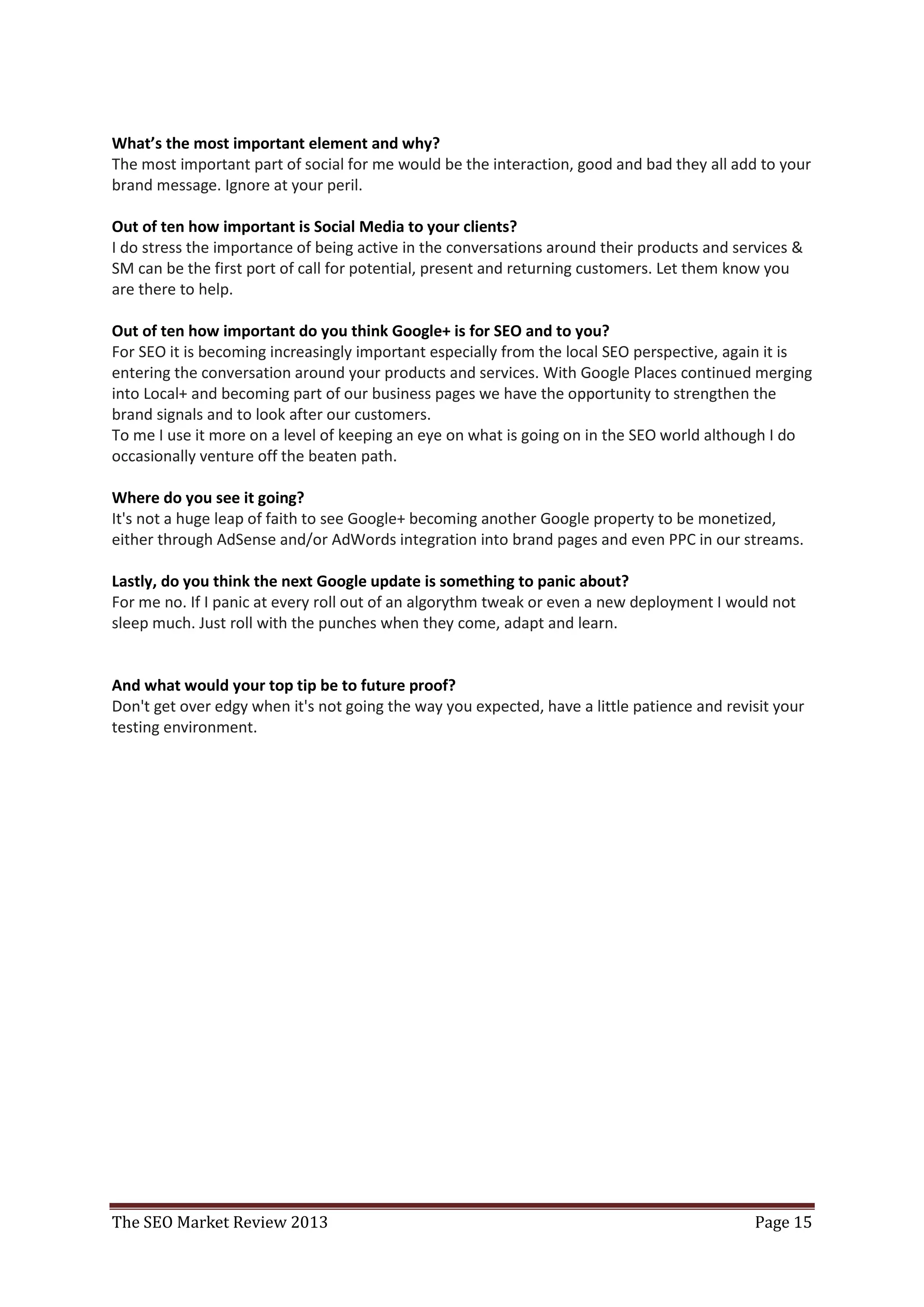 What’s the most important element and why?
The most important part of social for me would be the interaction, good and bad they all add to your
brand message. Ignore at your peril.

Out of ten how important is Social Media to your clients?
I do stress the importance of being active in the conversations around their products and services &
SM can be the first port of call for potential, present and returning customers. Let them know you
are there to help.

Out of ten how important do you think Google+ is for SEO and to you?
For SEO it is becoming increasingly important especially from the local SEO perspective, again it is
entering the conversation around your products and services. With Google Places continued merging
into Local+ and becoming part of our business pages we have the opportunity to strengthen the
brand signals and to look after our customers.
To me I use it more on a level of keeping an eye on what is going on in the SEO world although I do
occasionally venture off the beaten path.

Where do you see it going?
It's not a huge leap of faith to see Google+ becoming another Google property to be monetized,
either through AdSense and/or AdWords integration into brand pages and even PPC in our streams.

Lastly, do you think the next Google update is something to panic about?
For me no. If I panic at every roll out of an algorythm tweak or even a new deployment I would not
sleep much. Just roll with the punches when they come, adapt and learn.


And what would your top tip be to future proof?
Don't get over edgy when it's not going the way you expected, have a little patience and revisit your
testing environment.




The SEO Market Review 2013                                                                   Page 15
 