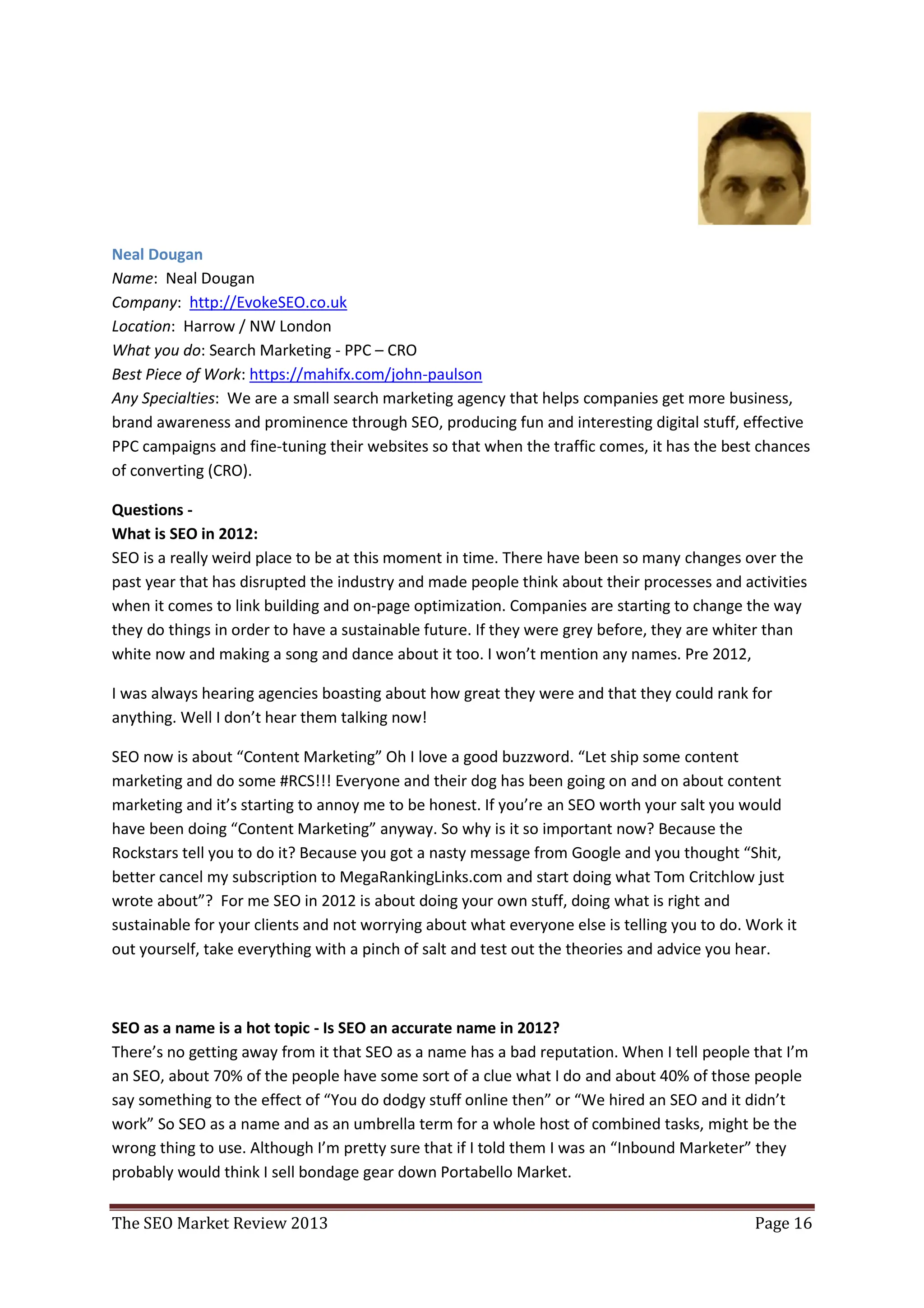 Neal Dougan
Name: Neal Dougan
Company: http://EvokeSEO.co.uk
Location: Harrow / NW London
What you do: Search Marketing - PPC – CRO
Best Piece of Work: https://mahifx.com/john-paulson
Any Specialties: We are a small search marketing agency that helps companies get more business,
brand awareness and prominence through SEO, producing fun and interesting digital stuff, effective
PPC campaigns and fine-tuning their websites so that when the traffic comes, it has the best chances
of converting (CRO).

Questions -
What is SEO in 2012:
SEO is a really weird place to be at this moment in time. There have been so many changes over the
past year that has disrupted the industry and made people think about their processes and activities
when it comes to link building and on-page optimization. Companies are starting to change the way
they do things in order to have a sustainable future. If they were grey before, they are whiter than
white now and making a song and dance about it too. I won’t mention any names. Pre 2012,

I was always hearing agencies boasting about how great they were and that they could rank for
anything. Well I don’t hear them talking now!

SEO now is about “Content Marketing” Oh I love a good buzzword. “Let ship some content
marketing and do some #RCS!!! Everyone and their dog has been going on and on about content
marketing and it’s starting to annoy me to be honest. If you’re an SEO worth your salt you would
have been doing “Content Marketing” anyway. So why is it so important now? Because the
Rockstars tell you to do it? Because you got a nasty message from Google and you thought “Shit,
better cancel my subscription to MegaRankingLinks.com and start doing what Tom Critchlow just
wrote about”? For me SEO in 2012 is about doing your own stuff, doing what is right and
sustainable for your clients and not worrying about what everyone else is telling you to do. Work it
out yourself, take everything with a pinch of salt and test out the theories and advice you hear.



SEO as a name is a hot topic - Is SEO an accurate name in 2012?
There’s no getting away from it that SEO as a name has a bad reputation. When I tell people that I’m
an SEO, about 70% of the people have some sort of a clue what I do and about 40% of those people
say something to the effect of “You do dodgy stuff online then” or “We hired an SEO and it didn’t
work” So SEO as a name and as an umbrella term for a whole host of combined tasks, might be the
wrong thing to use. Although I’m pretty sure that if I told them I was an “Inbound Marketer” they
probably would think I sell bondage gear down Portabello Market.

The SEO Market Review 2013                                                                   Page 16
 