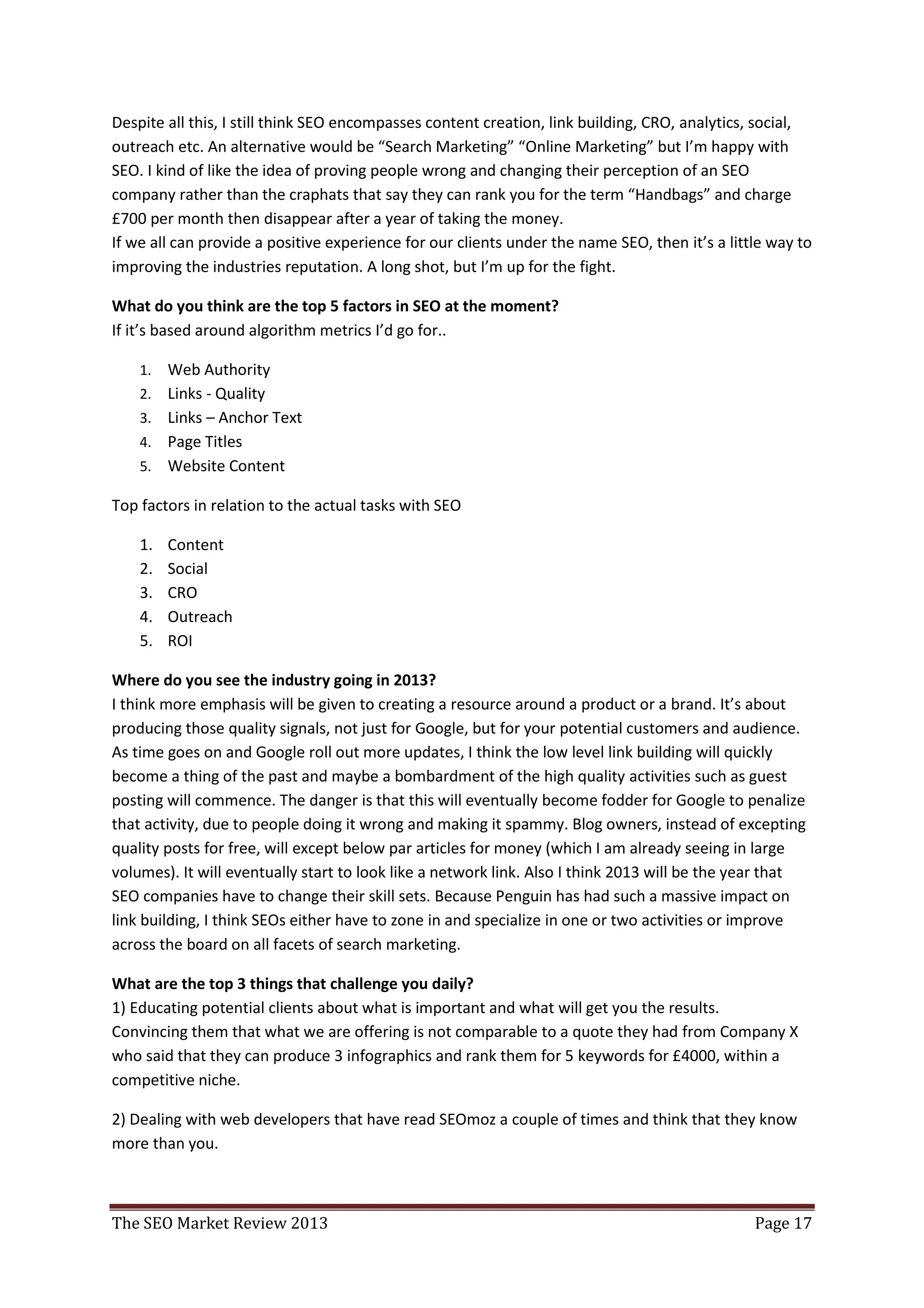 Despite all this, I still think SEO encompasses content creation, link building, CRO, analytics, social,
outreach etc. An alternative would be “Search Marketing” “Online Marketing” but I’m happy with
SEO. I kind of like the idea of proving people wrong and changing their perception of an SEO
company rather than the craphats that say they can rank you for the term “Handbags” and charge
£700 per month then disappear after a year of taking the money.
If we all can provide a positive experience for our clients under the name SEO, then it’s a little way to
improving the industries reputation. A long shot, but I’m up for the fight.

What do you think are the top 5 factors in SEO at the moment?
If it’s based around algorithm metrics I’d go for..

    1.   Web Authority
    2.   Links - Quality
    3.   Links – Anchor Text
    4.   Page Titles
    5.   Website Content

Top factors in relation to the actual tasks with SEO

    1.   Content
    2.   Social
    3.   CRO
    4.   Outreach
    5.   ROI

Where do you see the industry going in 2013?
I think more emphasis will be given to creating a resource around a product or a brand. It’s about
producing those quality signals, not just for Google, but for your potential customers and audience.
As time goes on and Google roll out more updates, I think the low level link building will quickly
become a thing of the past and maybe a bombardment of the high quality activities such as guest
posting will commence. The danger is that this will eventually become fodder for Google to penalize
that activity, due to people doing it wrong and making it spammy. Blog owners, instead of excepting
quality posts for free, will except below par articles for money (which I am already seeing in large
volumes). It will eventually start to look like a network link. Also I think 2013 will be the year that
SEO companies have to change their skill sets. Because Penguin has had such a massive impact on
link building, I think SEOs either have to zone in and specialize in one or two activities or improve
across the board on all facets of search marketing.

What are the top 3 things that challenge you daily?
1) Educating potential clients about what is important and what will get you the results.
Convincing them that what we are offering is not comparable to a quote they had from Company X
who said that they can produce 3 infographics and rank them for 5 keywords for £4000, within a
competitive niche.

2) Dealing with web developers that have read SEOmoz a couple of times and think that they know
more than you.



The SEO Market Review 2013                                                                      Page 17
 