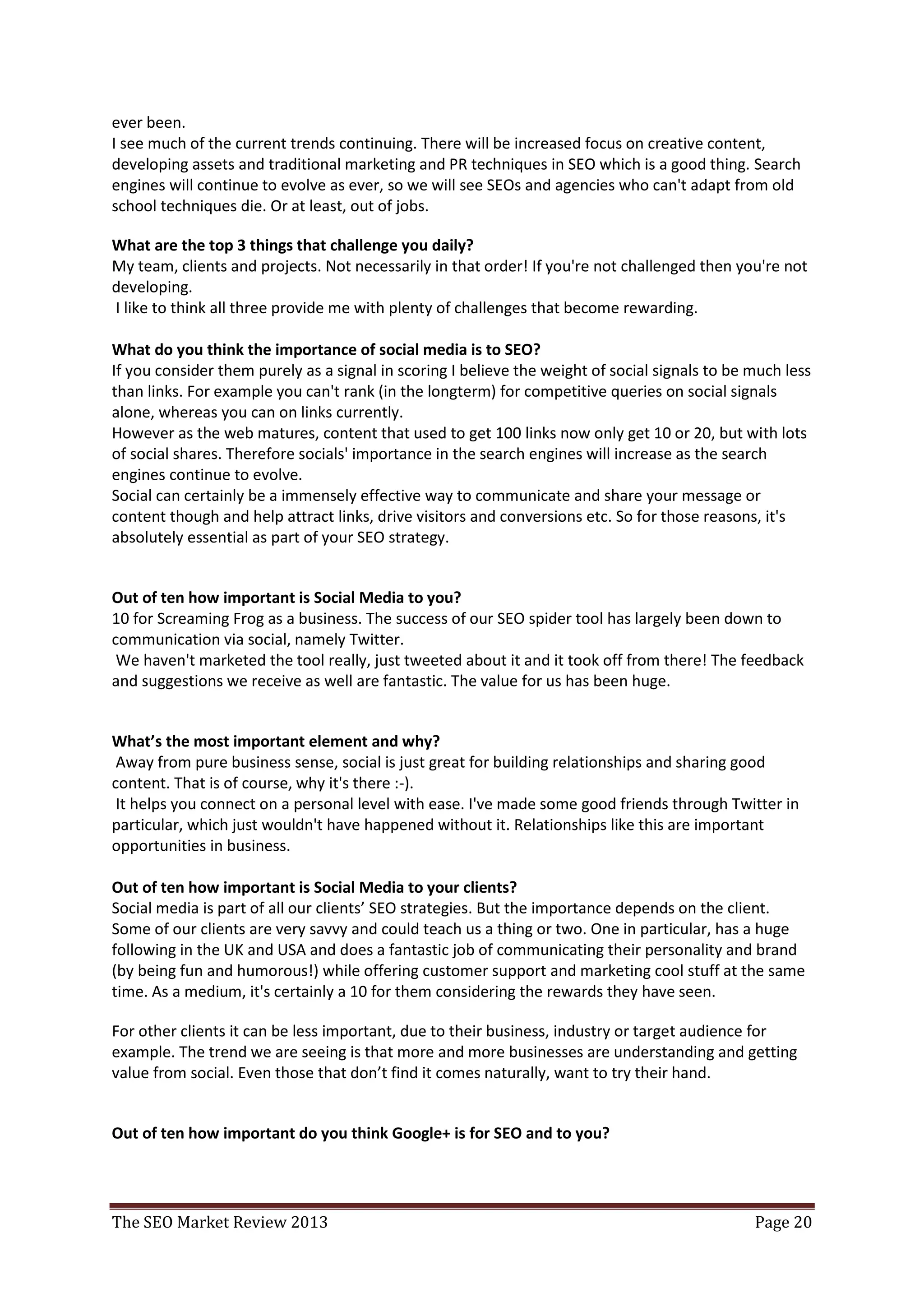 Where do you see the industry going in 2013?
I believe as an industry it’s a healthy place to be with plenty of growth and opportunity.
It's also an exciting place to be, as our remit grows, allowing us to develop skills and responsibilities.
So it's a fun time to be in SEO, with plenty of challenges as it's harder and more complex than it's
ever been.
I see much of the current trends continuing. There will be increased focus on creative content,
developing assets and traditional marketing and PR techniques in SEO which is a good thing. Search
engines will continue to evolve as ever, so we will see SEOs and agencies who can't adapt from old
school techniques die. Or at least, out of jobs.

What are the top 3 things that challenge you daily?
My team, clients and projects. Not necessarily in that order! If you're not challenged then you're not
developing.
I like to think all three provide me with plenty of challenges that become rewarding.


What do you think the importance of social media is to SEO?
If you consider them purely as a signal in scoring I believe the weight of social signals to be much less
than links. For example you can't rank (in the longterm) for competitive queries on social signals
alone, whereas you can on links currently.
However as the web matures, content that used to get 100 links now only get 10 or 20, but with lots
of social shares. Therefore socials' importance in the search engines will increase as the search
engines continue to evolve.
Social can certainly be a immensely effective way to communicate and share your message or
content though and help attract links, drive visitors and conversions etc. So for those reasons, it's
absolutely essential as part of your SEO strategy.


Out of ten how important is Social Media to you?
10 for Screaming Frog as a business. The success of our SEO spider tool has largely been down to
communication via social, namely Twitter.
We haven't marketed the tool really, just tweeted about it and it took off from there! The feedback
and suggestions we receive as well are fantastic. The value for us has been huge.

What’s the most important element and why?
Away from pure business sense, social is just great for building relationships and sharing good
content. That is of course, why it's there :-).
It helps you connect on a personal level with ease. I've made some good friends through Twitter in
particular, which just wouldn't have happened without it. Relationships like this are important
opportunities in business.


Out of ten how important is Social Media to your clients?
Social media is part of all our clients’ SEO strategies. But the importance depends on the client.
Some of our clients are very savvy and could teach us a thing or two. One in particular, has a huge
following in the UK and USA and does a fantastic job of communicating their personality and brand
(by being fun and humorous!) while offering customer support and marketing cool stuff at the same
time. As a medium, it's certainly a 10 for them considering the rewards they have seen.
 For other clients it can be less important, due to their business, industry or target audience for
example. The trend we are seeing is that more and more businesses are understanding and getting
value from social. Even those that don’t find it comes naturally, want to try their hand.


The SEO Market Review 2013                                                                        Page 20
 