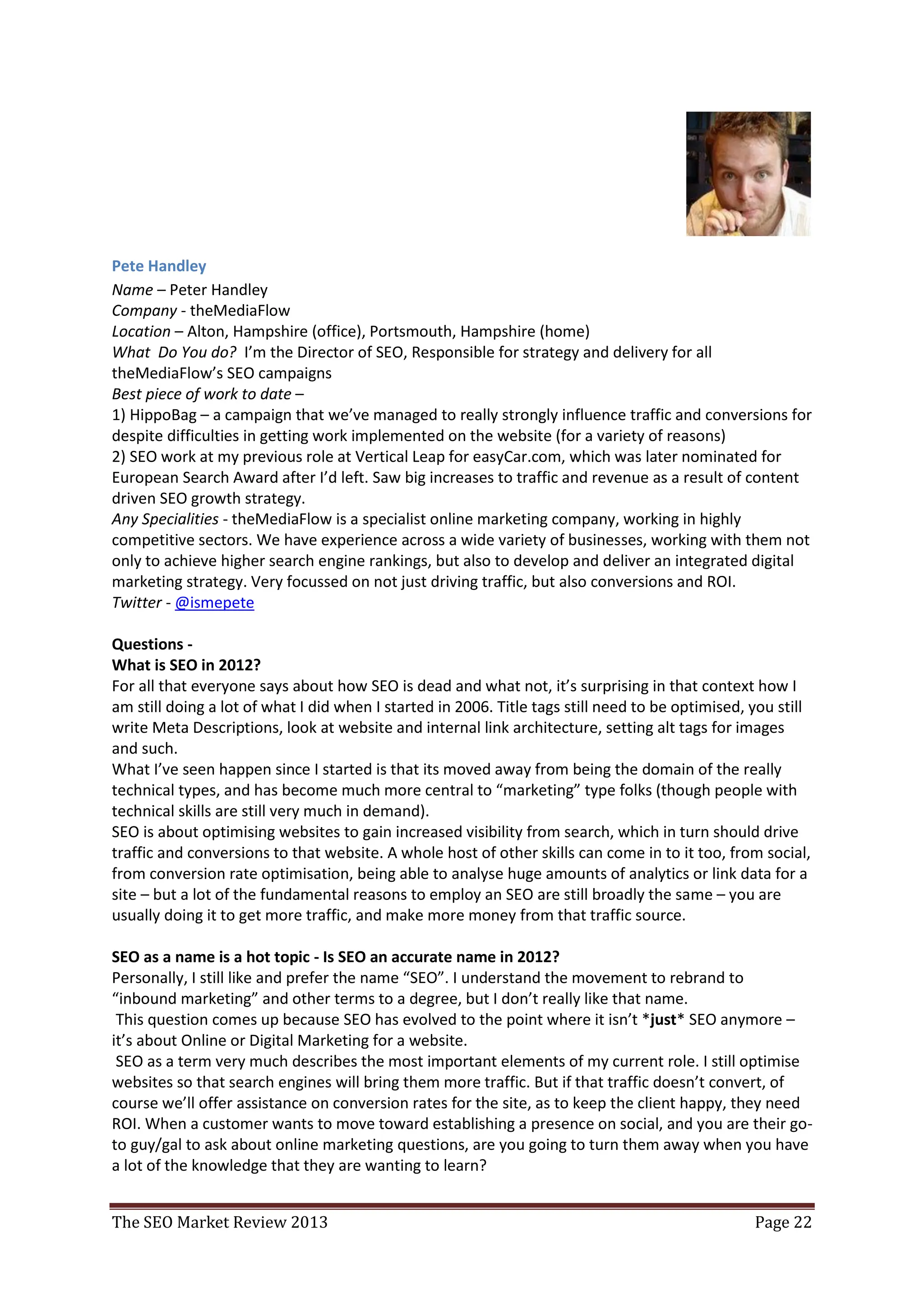 Pete Handley
Name – Peter Handley
Company - theMediaFlow
Location – Alton, Hampshire (office), Portsmouth, Hampshire (home)
What Do You do? I’m the Director of SEO, Responsible for strategy and delivery for all
theMediaFlow’s SEO campaigns
Best piece of work to date –
1) HippoBag – a campaign that we’ve managed to really strongly influence traffic and conversions for
despite difficulties in getting work implemented on the website (for a variety of reasons)
2) SEO work at my previous role at Vertical Leap for easyCar.com, which was later nominated for
European Search Award after I’d left. Saw big increases to traffic and revenue as a result of content
driven SEO growth strategy.
Any Specialities - theMediaFlow is a specialist online marketing company, working in highly
competitive sectors. We have experience across a wide variety of businesses, working with them not
only to achieve higher search engine rankings, but also to develop and deliver an integrated digital
marketing strategy. Very focussed on not just driving traffic, but also conversions and ROI.
Twitter - @ismepete

Questions -
What is SEO in 2012?
For all that everyone says about how SEO is dead and what not, it’s surprising in that context how I
am still doing a lot of what I did when I started in 2006. Title tags still need to be optimised, you still
write Meta Descriptions, look at website and internal link architecture, setting alt tags for images
and such.
What I’ve seen happen since I started is that its moved away from being the domain of the really
technical types, and has become much more central to “marketing” type folks (though people with
technical skills are still very much in demand).
SEO is about optimising websites to gain increased visibility from search, which in turn should drive
traffic and conversions to that website. A whole host of other skills can come in to it too, from social,
from conversion rate optimisation, being able to analyse huge amounts of analytics or link data for a
site – but a lot of the fundamental reasons to employ an SEO are still broadly the same – you are
usually doing it to get more traffic, and make more money from that traffic source.

SEO as a name is a hot topic - Is SEO an accurate name in 2012?
Personally, I still like and prefer the name “SEO”. I understand the movement to rebrand to
“inbound marketing” and other terms to a degree, but I don’t really like that name.
 This question comes up because SEO has evolved to the point where it isn’t *just* SEO anymore –
it’s about Online or Digital Marketing for a website.
 SEO as a term very much describes the most important elements of my current role. I still optimise
websites so that search engines will bring them more traffic. But if that traffic doesn’t convert, of
course we’ll offer assistance on conversion rates for the site, as to keep the client happy, they need
ROI. When a customer wants to move toward establishing a presence on social, and you are their go-


The SEO Market Review 2013                                                                        Page 22
 