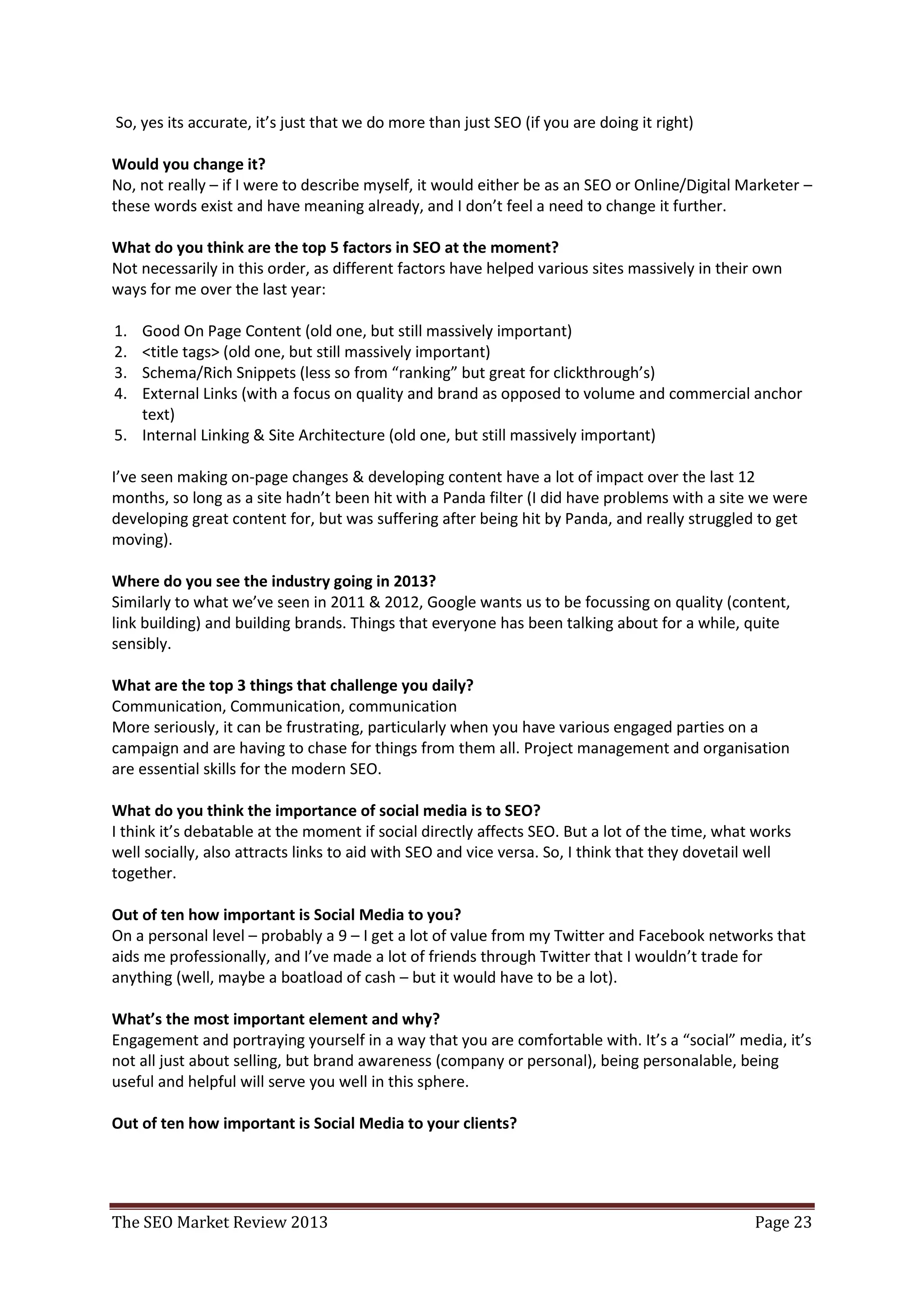 to guy/gal to ask about online marketing questions, are you going to turn them away when you have
a lot of the knowledge that they are wanting to learn?
 So, yes its accurate, it’s just that we do more than just SEO (if you are doing it right)

Would you change it?
No, not really – if I were to describe myself, it would either be as an SEO or Online/Digital Marketer –
these words exist and have meaning already, and I don’t feel a need to change it further.

What do you think are the top 5 factors in SEO at the moment?
Not necessarily in this order, as different factors have helped various sites massively in their own
ways for me over the last year:

1. Good On Page Content (old one, but still massively important)
2. <title tags> (old one, but still massively important)
3. Schema/Rich Snippets (less so from “ranking” but great for clickthrough’s)
4. External Links (with a focus on quality and brand as opposed to volume and commercial anchor
   text)
5. Internal Linking & Site Architecture (old one, but still massively important)

I’ve seen making on-page changes & developing content have a lot of impact over the last 12
months, so long as a site hadn’t been hit with a Panda filter (I did have problems with a site we were
developing great content for, but was suffering after being hit by Panda, and really struggled to get
moving).

Where do you see the industry going in 2013?
Similarly to what we’ve seen in 2011 & 2012, Google wants us to be focussing on quality (content,
link building) and building brands. Things that everyone has been talking about for a while, quite
sensibly.

What are the top 3 things that challenge you daily?
Communication, Communication, communication
More seriously, it can be frustrating, particularly when you have various engaged parties on a
campaign and are having to chase for things from them all. Project management and organisation
are essential skills for the modern SEO.

What do you think the importance of social media is to SEO?
I think it’s debatable at the moment if social directly affects SEO. But a lot of the time, what works
well socially, also attracts links to aid with SEO and vice versa. So, I think that they dovetail well
together.

Out of ten how important is Social Media to you?
On a personal level – probably a 9 – I get a lot of value from my Twitter and Facebook networks that
aids me professionally, and I’ve made a lot of friends through Twitter that I wouldn’t trade for
anything (well, maybe a boatload of cash – but it would have to be a lot).

What’s the most important element and why?
Engagement and portraying yourself in a way that you are comfortable with. It’s a “social” media, it’s
not all just about selling, but brand awareness (company or personal), being personalable, being
useful and helpful will serve you well in this sphere.

Out of ten how important is Social Media to your clients?


The SEO Market Review 2013                                                                      Page 23
 