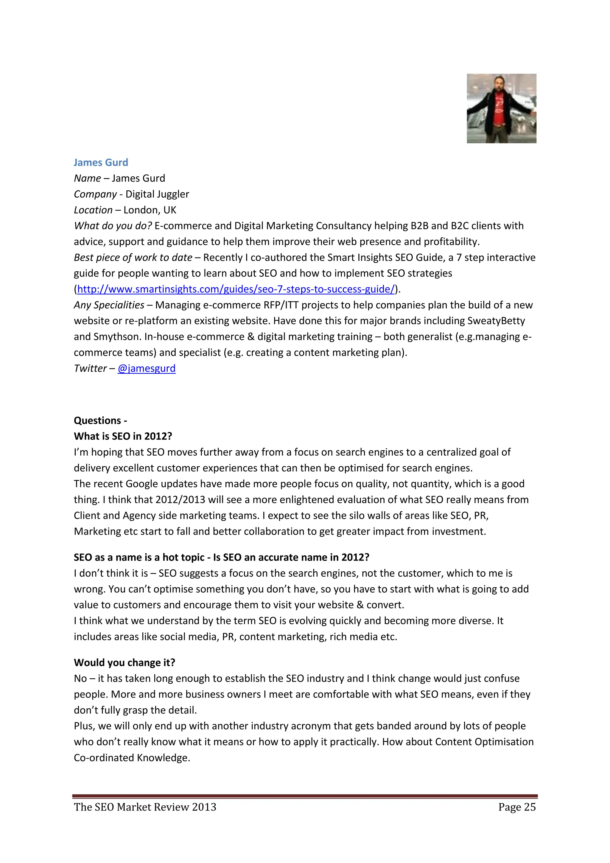 James Gurd
Name – James Gurd
Company - Digital Juggler
Location – London, UK
What do you do? E-commerce and Digital Marketing Consultancy helping B2B and B2C clients with
advice, support and guidance to help them improve their web presence and profitability.
Best piece of work to date – Recently I co-authored the Smart Insights SEO Guide, a 7 step interactive
guide for people wanting to learn about SEO and how to implement SEO strategies
(http://www.smartinsights.com/guides/seo-7-steps-to-success-guide/).
Any Specialities – Managing e-commerce RFP/ITT projects to help companies plan the build of a new
website or re-platform an existing website. Have done this for major brands including SweatyBetty
and Smythson. In-house e-commerce & digital marketing training – both generalist (e.g.managing e-
commerce teams) and specialist (e.g. creating a content marketing plan).
Twitter – @jamesgurd



Questions -
What is SEO in 2012?
I’m hoping that SEO moves further away from a focus on search engines to a centralized goal of
delivery excellent customer experiences that can then be optimised for search engines.
The recent Google updates have made more people focus on quality, not quantity, which is a good
thing. I think that 2012/2013 will see a more enlightened evaluation of what SEO really means from
Client and Agency side marketing teams. I expect to see the silo walls of areas like SEO, PR,
Marketing etc start to fall and better collaboration to get greater impact from investment.

SEO as a name is a hot topic - Is SEO an accurate name in 2012?
I don’t think it is – SEO suggests a focus on the search engines, not the customer, which to me is
wrong. You can’t optimise something you don’t have, so you have to start with what is going to add
value to customers and encourage them to visit your website & convert.
I think what we understand by the term SEO is evolving quickly and becoming more diverse. It
includes areas like social media, PR, content marketing, rich media etc.

Would you change it?
No – it has taken long enough to establish the SEO industry and I think change would just confuse
people. More and more business owners I meet are comfortable with what SEO means, even if they
don’t fully grasp the detail.
Plus, we will only end up with another industry acronym that gets banded around by lots of people
who don’t really know what it means or how to apply it practically. How about Content Optimisation
Co-ordinated Knowledge.



The SEO Market Review 2013                                                                   Page 25
 