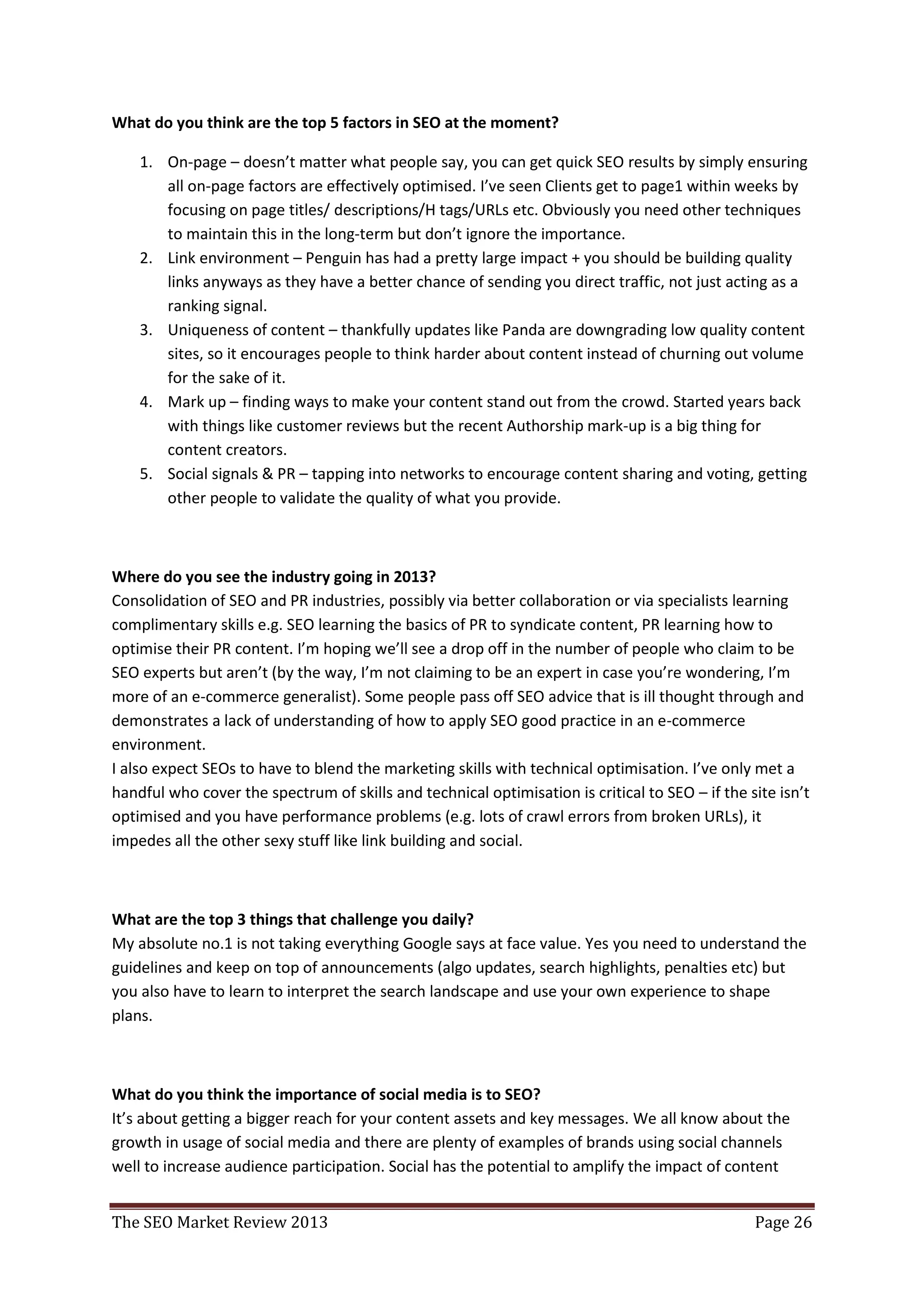 What do you think are the top 5 factors in SEO at the moment?

    1. On-page – doesn’t matter what people say, you can get quick SEO results by simply ensuring
       all on-page factors are effectively optimised. I’ve seen Clients get to page1 within weeks by
       focusing on page titles/ descriptions/H tags/URLs etc. Obviously you need other techniques
       to maintain this in the long-term but don’t ignore the importance.
    2. Link environment – Penguin has had a pretty large impact + you should be building quality
       links anyways as they have a better chance of sending you direct traffic, not just acting as a
       ranking signal.
    3. Uniqueness of content – thankfully updates like Panda are downgrading low quality content
       sites, so it encourages people to think harder about content instead of churning out volume
       for the sake of it.
    4. Mark up – finding ways to make your content stand out from the crowd. Started years back
       with things like customer reviews but the recent Authorship mark-up is a big thing for
       content creators.
    5. Social signals & PR – tapping into networks to encourage content sharing and voting, getting
       other people to validate the quality of what you provide.



Where do you see the industry going in 2013?
Consolidation of SEO and PR industries, possibly via better collaboration or via specialists learning
complimentary skills e.g. SEO learning the basics of PR to syndicate content, PR learning how to
optimise their PR content. I’m hoping we’ll see a drop off in the number of people who claim to be
SEO experts but aren’t (by the way, I’m not claiming to be an expert in case you’re wondering, I’m
more of an e-commerce generalist). Some people pass off SEO advice that is ill thought through and
demonstrates a lack of understanding of how to apply SEO good practice in an e-commerce
environment.
I also expect SEOs to have to blend the marketing skills with technical optimisation. I’ve only met a
handful who cover the spectrum of skills and technical optimisation is critical to SEO – if the site isn’t
optimised and you have performance problems (e.g. lots of crawl errors from broken URLs), it
impedes all the other sexy stuff like link building and social.



What are the top 3 things that challenge you daily?
My absolute no.1 is not taking everything Google says at face value. Yes you need to understand the
guidelines and keep on top of announcements (algo updates, search highlights, penalties etc) but
you also have to learn to interpret the search landscape and use your own experience to shape
plans.



What do you think the importance of social media is to SEO?
It’s about getting a bigger reach for your content assets and key messages. We all know about the
growth in usage of social media and there are plenty of examples of brands using social channels
well to increase audience participation. Social has the potential to amplify the impact of content


The SEO Market Review 2013                                                                       Page 26
 