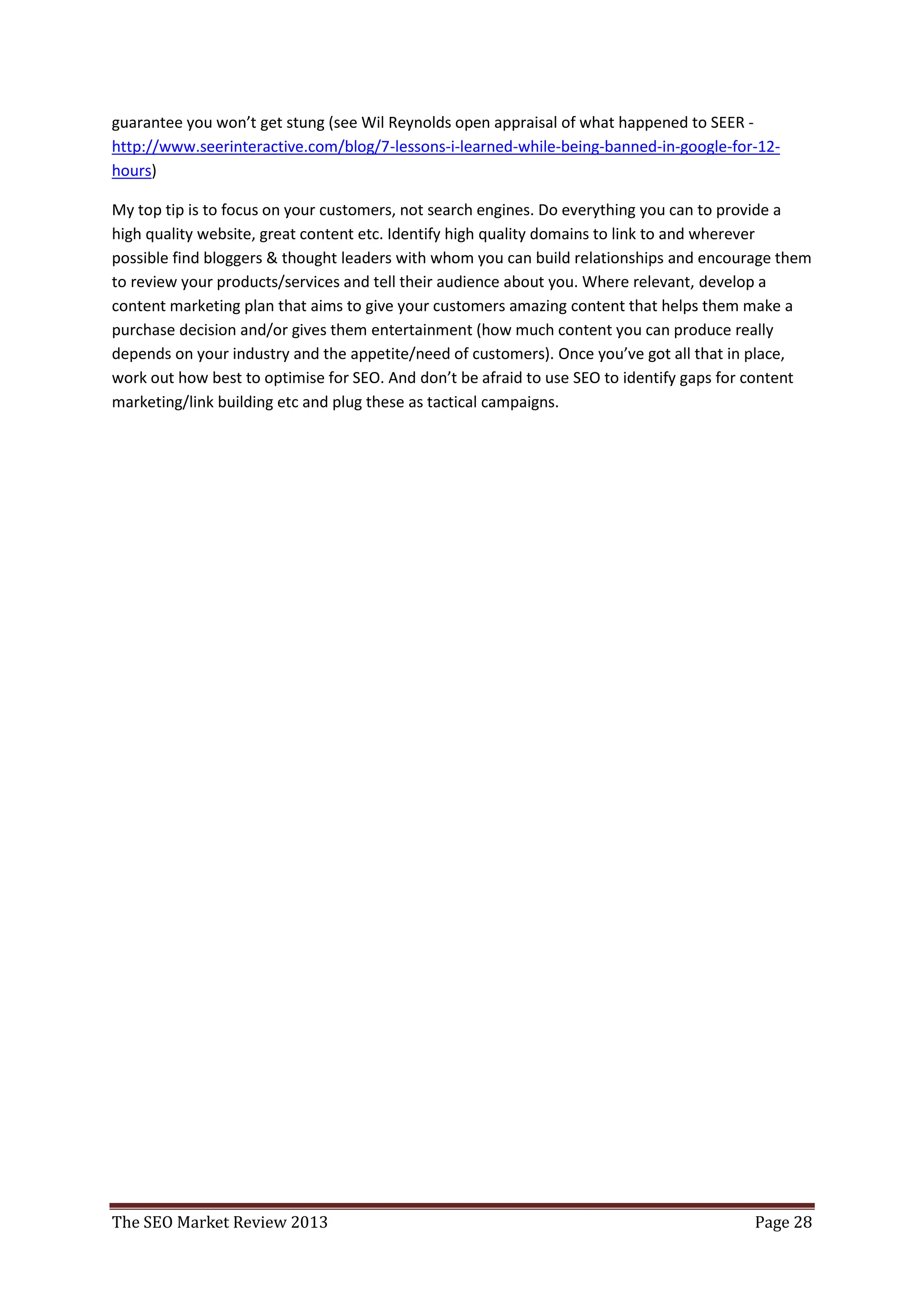 guarantee you won’t get stung (see Wil Reynolds open appraisal of what happened to SEER -
http://www.seerinteractive.com/blog/7-lessons-i-learned-while-being-banned-in-google-for-12-
hours)

My top tip is to focus on your customers, not search engines. Do everything you can to provide a
high quality website, great content etc. Identify high quality domains to link to and wherever
possible find bloggers & thought leaders with whom you can build relationships and encourage them
to review your products/services and tell their audience about you. Where relevant, develop a
content marketing plan that aims to give your customers amazing content that helps them make a
purchase decision and/or gives them entertainment (how much content you can produce really
depends on your industry and the appetite/need of customers). Once you’ve got all that in place,
work out how best to optimise for SEO. And don’t be afraid to use SEO to identify gaps for content
marketing/link building etc and plug these as tactical campaigns.




The SEO Market Review 2013                                                                Page 28
 