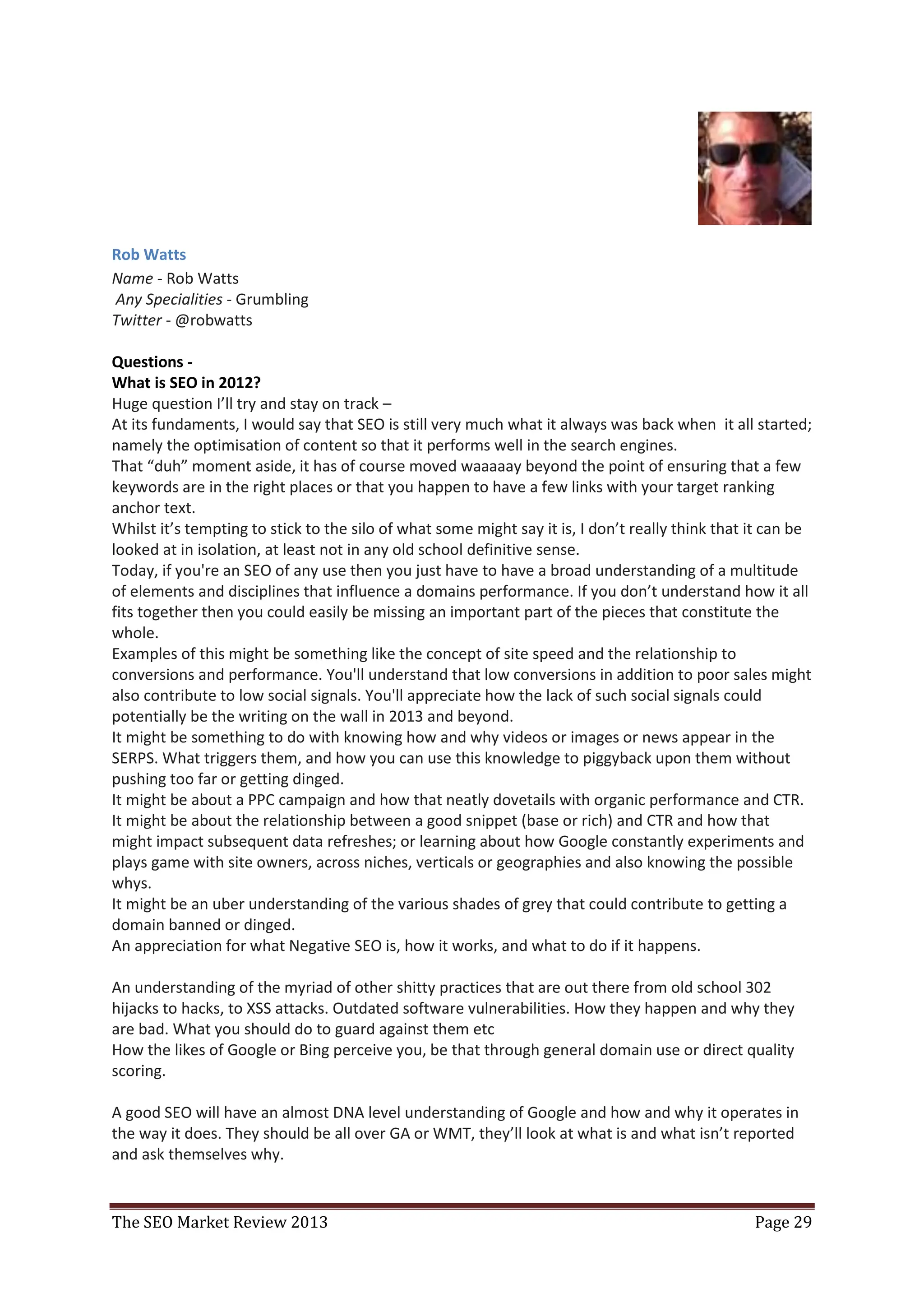Rob Watts
Name - Rob Watts
Any Specialities - Grumbling
Twitter - @robwatts

Questions -
What is SEO in 2012?
Huge question I’ll try and stay on track –
At its fundaments, I would say that SEO is still very much what it always was back when it all started;
namely the optimisation of content so that it performs well in the search engines.
That “duh” moment aside, it has of course moved waaaaay beyond the point of ensuring that a few
keywords are in the right places or that you happen to have a few links with your target ranking
anchor text.
Whilst it’s tempting to stick to the silo of what some might say it is, I don’t really think that it can be
looked at in isolation, at least not in any old school definitive sense.
Today, if you're an SEO of any use then you just have to have a broad understanding of a multitude
of elements and disciplines that influence a domains performance. If you don’t understand how it all
fits together then you could easily be missing an important part of the pieces that constitute the
whole.
Examples of this might be something like the concept of site speed and the relationship to
conversions and performance. You'll understand that low conversions in addition to poor sales might
also contribute to low social signals. You'll appreciate how the lack of such social signals could
potentially be the writing on the wall in 2013 and beyond.
It might be something to do with knowing how and why videos or images or news appear in the
SERPS. What triggers them, and how you can use this knowledge to piggyback upon them without
pushing too far or getting dinged.
It might be about a PPC campaign and how that neatly dovetails with organic performance and CTR.
It might be about the relationship between a good snippet (base or rich) and CTR and how that
might impact subsequent data refreshes; or learning about how Google constantly experiments and
plays game with site owners, across niches, verticals or geographies and also knowing the possible
whys.
It might be an uber understanding of the various shades of grey that could contribute to getting a
domain banned or dinged.
An appreciation for what Negative SEO is, how it works, and what to do if it happens.

An understanding of the myriad of other shitty practices that are out there from old school 302
hijacks to hacks, to XSS attacks. Outdated software vulnerabilities. How they happen and why they
are bad. What you should do to guard against them etc
How the likes of Google or Bing perceive you, be that through general domain use or direct quality
scoring.

A good SEO will have an almost DNA level understanding of Google and how and why it operates in
the way it does. They should be all over GA or WMT, they’ll look at what is and what isn’t reported
and ask themselves why.


The SEO Market Review 2013                                                                        Page 29
 