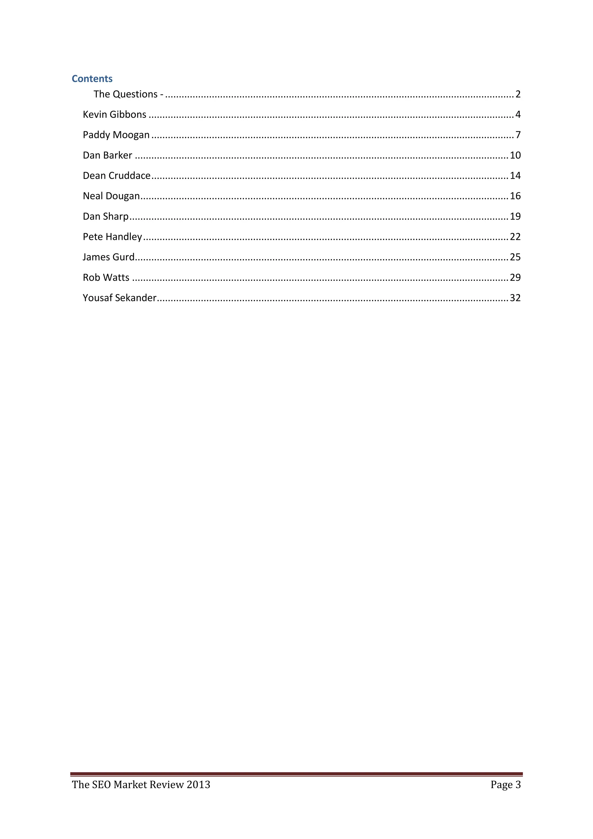 Contents
    The Questions - ............................................................................................................................... 2
   Kevin Gibbons ..................................................................................................................................... 4
   Paddy Moogan .................................................................................................................................... 7
   Dan Barker ........................................................................................................................................ 10
   Dean Cruddace .................................................................................................................................. 14
   Neal Dougan...................................................................................................................................... 16
   Dan Sharp .......................................................................................................................................... 19
   Pete Handley ..................................................................................................................................... 22
   James Gurd........................................................................................................................................ 25
   Rob Watts ......................................................................................................................................... 29
   Yousaf Sekander................................................................................................................................ 32




The SEO Market Review 2013                                                                                                                     Page 3
 