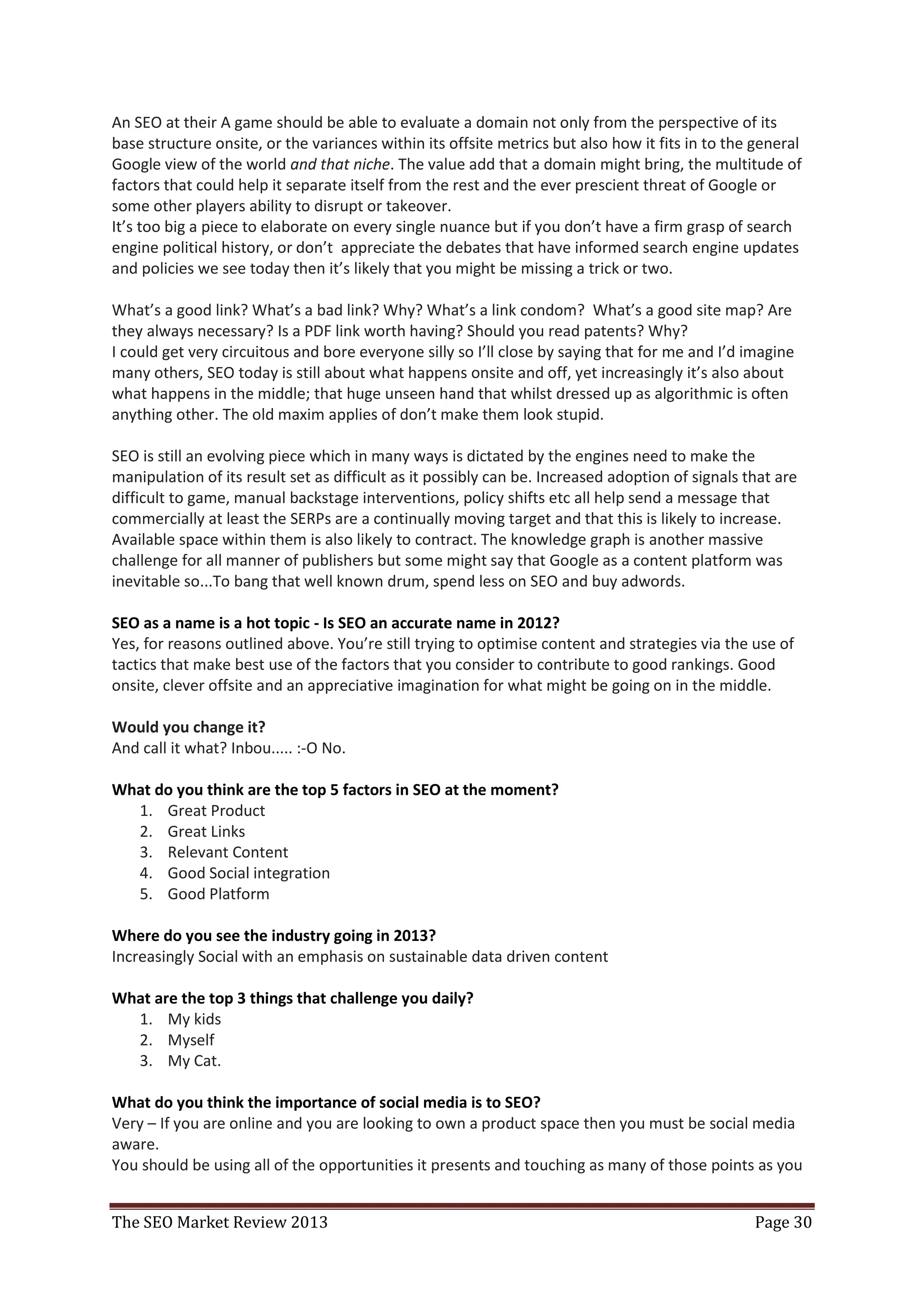 An SEO at their A game should be able to evaluate a domain not only from the perspective of its
base structure onsite, or the variances within its offsite metrics but also how it fits in to the general
Google view of the world and that niche. The value add that a domain might bring, the multitude of
factors that could help it separate itself from the rest and the ever prescient threat of Google or
some other players ability to disrupt or takeover.
It’s too big a piece to elaborate on every single nuance but if you don’t have a firm grasp of search
engine political history, or don’t appreciate the debates that have informed search engine updates
and policies we see today then it’s likely that you might be missing a trick or two.

What’s a good link? What’s a bad link? Why? What’s a link condom? What’s a good site map? Are
they always necessary? Is a PDF link worth having? Should you read patents? Why?
I could get very circuitous and bore everyone silly so I’ll close by saying that for me and I’d imagine
many others, SEO today is still about what happens onsite and off, yet increasingly it’s also about
what happens in the middle; that huge unseen hand that whilst dressed up as algorithmic is often
anything other. The old maxim applies of don’t make them look stupid.

SEO is still an evolving piece which in many ways is dictated by the engines need to make the
manipulation of its result set as difficult as it possibly can be. Increased adoption of signals that are
difficult to game, manual backstage interventions, policy shifts etc all help send a message that
commercially at least the SERPs are a continually moving target and that this is likely to increase.
Available space within them is also likely to contract. The knowledge graph is another massive
challenge for all manner of publishers but some might say that Google as a content platform was
inevitable so...To bang that well known drum, spend less on SEO and buy adwords.

SEO as a name is a hot topic - Is SEO an accurate name in 2012?
Yes, for reasons outlined above. You’re still trying to optimise content and strategies via the use of
tactics that make best use of the factors that you consider to contribute to good rankings. Good
onsite, clever offsite and an appreciative imagination for what might be going on in the middle.

Would you change it?
And call it what? Inbou..... :-O No.

What do you think are the top 5 factors in SEO at the moment?
  1. Great Product
  2. Great Links
  3. Relevant Content
  4. Good Social integration
  5. Good Platform

Where do you see the industry going in 2013?
Increasingly Social with an emphasis on sustainable data driven content

What are the top 3 things that challenge you daily?
  1. My kids
  2. Myself
  3. My Cat.

What do you think the importance of social media is to SEO?
Very – If you are online and you are looking to own a product space then you must be social media
aware.
You should be using all of the opportunities it presents and touching as many of those points as you


The SEO Market Review 2013                                                                        Page 30
 