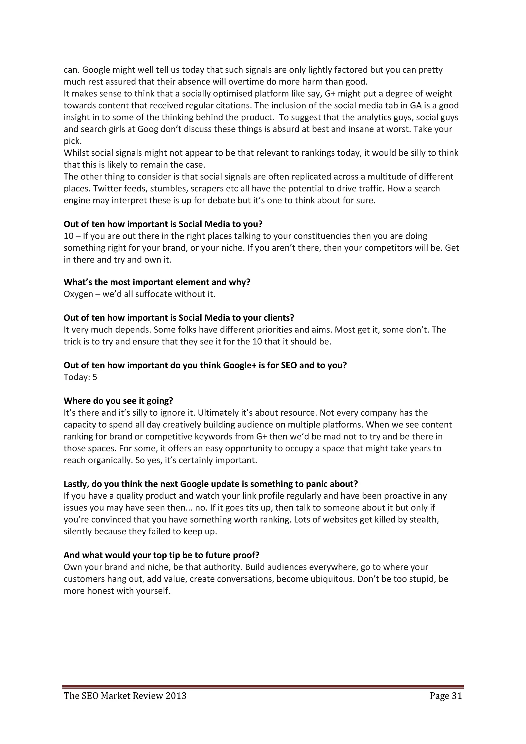 can. Google might well tell us today that such signals are only lightly factored but you can pretty
much rest assured that their absence will overtime do more harm than good.
It makes sense to think that a socially optimised platform like say, G+ might put a degree of weight
towards content that received regular citations. The inclusion of the social media tab in GA is a good
insight in to some of the thinking behind the product. To suggest that the analytics guys, social guys
and search girls at Goog don’t discuss these things is absurd at best and insane at worst. Take your
pick.
Whilst social signals might not appear to be that relevant to rankings today, it would be silly to think
that this is likely to remain the case.
The other thing to consider is that social signals are often replicated across a multitude of different
places. Twitter feeds, stumbles, scrapers etc all have the potential to drive traffic. How a search
engine may interpret these is up for debate but it’s one to think about for sure.

Out of ten how important is Social Media to you?
10 – If you are out there in the right places talking to your constituencies then you are doing
something right for your brand, or your niche. If you aren’t there, then your competitors will be. Get
in there and try and own it.

What’s the most important element and why?
Oxygen – we’d all suffocate without it.

Out of ten how important is Social Media to your clients?
It very much depends. Some folks have different priorities and aims. Most get it, some don’t. The
trick is to try and ensure that they see it for the 10 that it should be.

Out of ten how important do you think Google+ is for SEO and to you?
Today: 5

Where do you see it going?
It’s there and it’s silly to ignore it. Ultimately it’s about resource. Not every company has the
capacity to spend all day creatively building audience on multiple platforms. When we see content
ranking for brand or competitive keywords from G+ then we’d be mad not to try and be there in
those spaces. For some, it offers an easy opportunity to occupy a space that might take years to
reach organically. So yes, it’s certainly important.

Lastly, do you think the next Google update is something to panic about?
If you have a quality product and watch your link profile regularly and have been proactive in any
issues you may have seen then... no. If it goes tits up, then talk to someone about it but only if
you’re convinced that you have something worth ranking. Lots of websites get killed by stealth,
silently because they failed to keep up.

And what would your top tip be to future proof?
Own your brand and niche, be that authority. Build audiences everywhere, go to where your
customers hang out, add value, create conversations, become ubiquitous. Don’t be too stupid, be
more honest with yourself.




The SEO Market Review 2013                                                                      Page 31
 