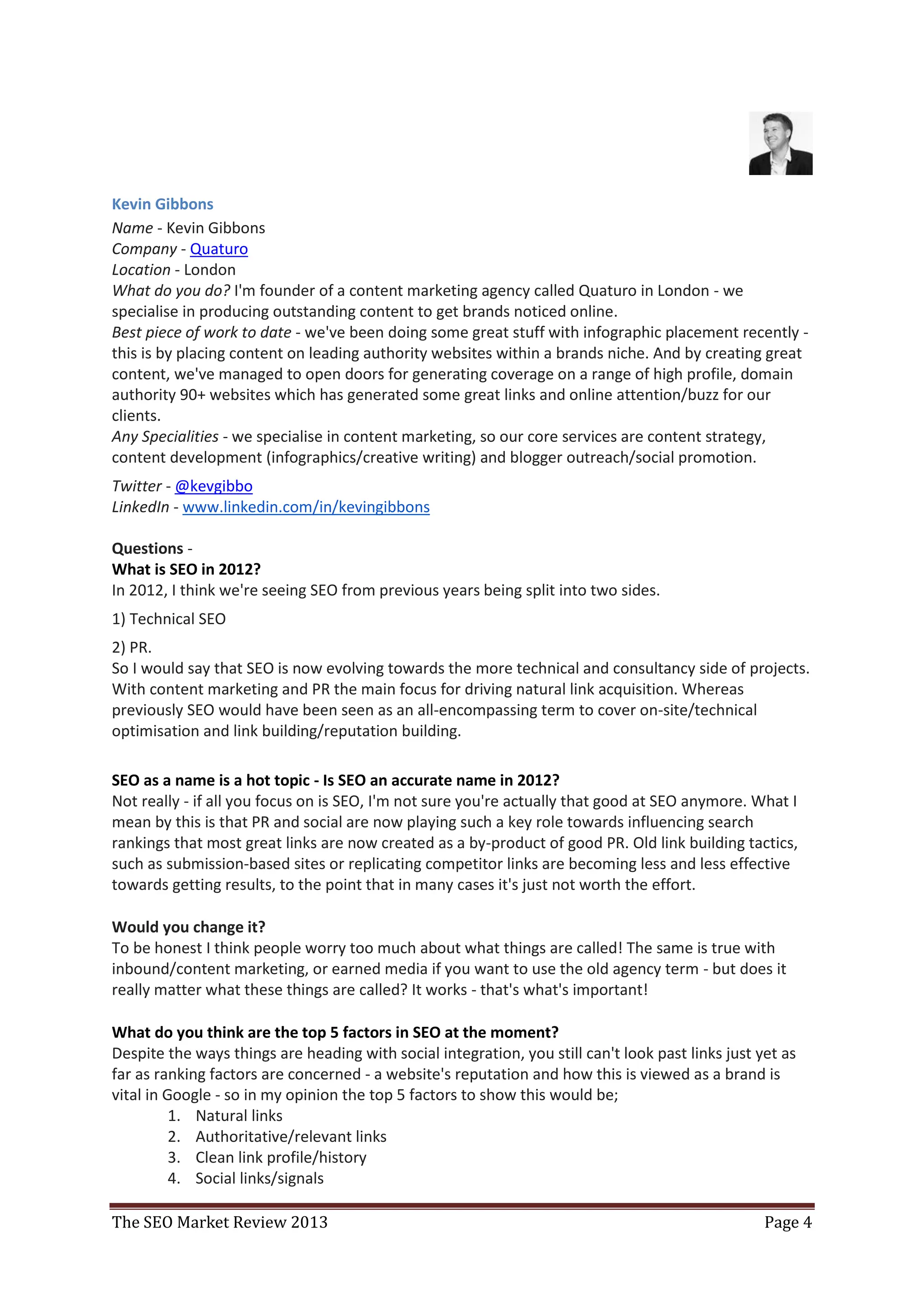 Kevin Gibbons
Name - Kevin Gibbons
Company - Quaturo
Location - London
What do you do? I'm founder of a content marketing agency called Quaturo in London - we
specialise in producing outstanding content to get brands noticed online.
Best piece of work to date - we've been doing some great stuff with infographic placement recently -
this is by placing content on leading authority websites within a brands niche. And by creating great
content, we've managed to open doors for generating coverage on a range of high profile, domain
authority 90+ websites which has generated some great links and online attention/buzz for our
clients.
Any Specialities - we specialise in content marketing, so our core services are content strategy,
content development (infographics/creative writing) and blogger outreach/social promotion.
Twitter - @kevgibbo
LinkedIn - www.linkedin.com/in/kevingibbons

Questions -
What is SEO in 2012?
In 2012, I think we're seeing SEO from previous years being split into two sides.
1) Technical SEO
2) PR.
So I would say that SEO is now evolving towards the more technical and consultancy side of projects.
With content marketing and PR the main focus for driving natural link acquisition. Whereas
previously SEO would have been seen as an all-encompassing term to cover on-site/technical
optimisation and link building/reputation building.

SEO as a name is a hot topic - Is SEO an accurate name in 2012?
Not really - if all you focus on is SEO, I'm not sure you're actually that good at SEO anymore. What I
mean by this is that PR and social are now playing such a key role towards influencing search
rankings that most great links are now created as a by-product of good PR. Old link building tactics,
such as submission-based sites or replicating competitor links are becoming less and less effective
towards getting results, to the point that in many cases it's just not worth the effort.

Would you change it?
To be honest I think people worry too much about what things are called! The same is true with
inbound/content marketing, or earned media if you want to use the old agency term - but does it
really matter what these things are called? It works - that's what's important!

What do you think are the top 5 factors in SEO at the moment?
Despite the ways things are heading with social integration, you still can't look past links just yet as
far as ranking factors are concerned - a website's reputation and how this is viewed as a brand is
vital in Google - so in my opinion the top 5 factors to show this would be;
          1. Natural links
          2. Authoritative/relevant links
          3. Clean link profile/history
          4. Social links/signals

The SEO Market Review 2013                                                                         Page 4
 