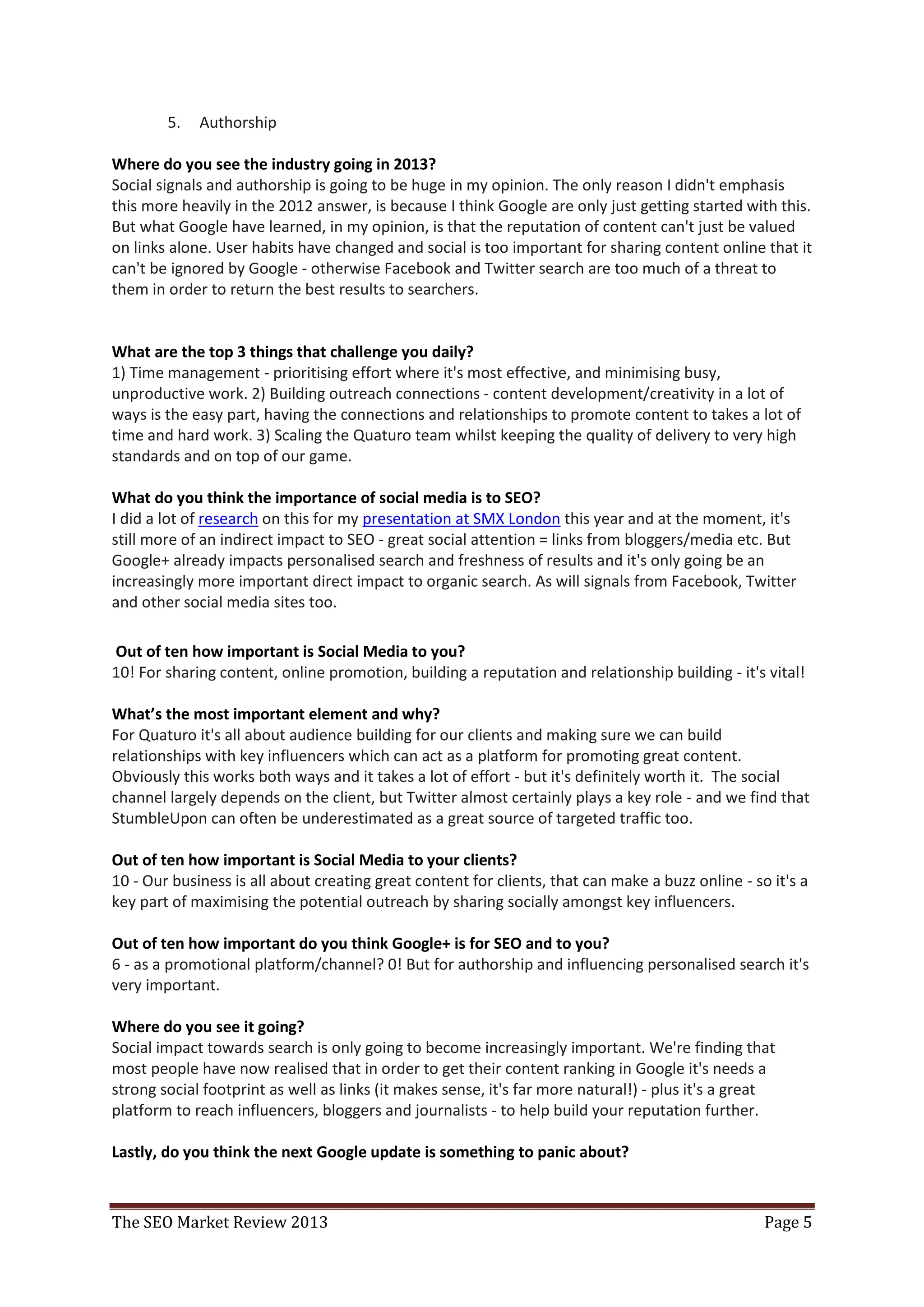 5.   Authorship

Where do you see the industry going in 2013?
Social signals and authorship is going to be huge in my opinion. The only reason I didn't emphasis
this more heavily in the 2012 answer, is because I think Google are only just getting started with this.
But what Google have learned, in my opinion, is that the reputation of content can't just be valued
on links alone. User habits have changed and social is too important for sharing content online that it
can't be ignored by Google - otherwise Facebook and Twitter search are too much of a threat to
them in order to return the best results to searchers.


What are the top 3 things that challenge you daily?
1) Time management - prioritising effort where it's most effective, and minimising busy,
unproductive work. 2) Building outreach connections - content development/creativity in a lot of
ways is the easy part, having the connections and relationships to promote content to takes a lot of
time and hard work. 3) Scaling the Quaturo team whilst keeping the quality of delivery to very high
standards and on top of our game.

What do you think the importance of social media is to SEO?
I did a lot of research on this for my presentation at SMX London this year and at the moment, it's
still more of an indirect impact to SEO - great social attention = links from bloggers/media etc. But
Google+ already impacts personalised search and freshness of results and it's only going be an
increasingly more important direct impact to organic search. As will signals from Facebook, Twitter
and other social media sites too.

Out of ten how important is Social Media to you?
10! For sharing content, online promotion, building a reputation and relationship building - it's vital!

What’s the most important element and why?
For Quaturo it's all about audience building for our clients and making sure we can build
relationships with key influencers which can act as a platform for promoting great content.
Obviously this works both ways and it takes a lot of effort - but it's definitely worth it. The social
channel largely depends on the client, but Twitter almost certainly plays a key role - and we find that
StumbleUpon can often be underestimated as a great source of targeted traffic too.

Out of ten how important is Social Media to your clients?
10 - Our business is all about creating great content for clients, that can make a buzz online - so it's a
key part of maximising the potential outreach by sharing socially amongst key influencers.

Out of ten how important do you think Google+ is for SEO and to you?
6 - as a promotional platform/channel? 0! But for authorship and influencing personalised search it's
very important.

Where do you see it going?
Social impact towards search is only going to become increasingly important. We're finding that
most people have now realised that in order to get their content ranking in Google it's needs a
strong social footprint as well as links (it makes sense, it's far more natural!) - plus it's a great
platform to reach influencers, bloggers and journalists - to help build your reputation further.

Lastly, do you think the next Google update is something to panic about?



The SEO Market Review 2013                                                                         Page 5
 