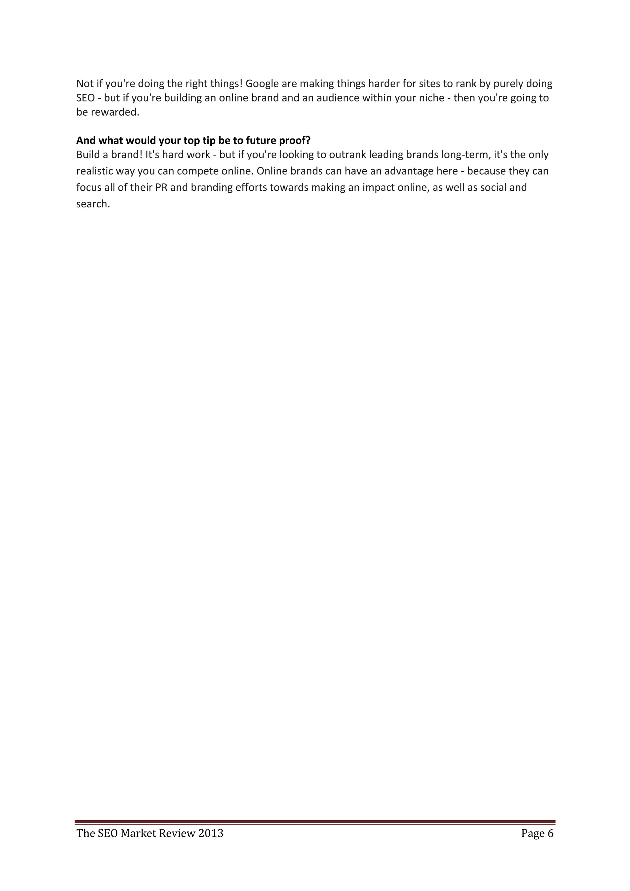 Not if you're doing the right things! Google are making things harder for sites to rank by purely doing
SEO - but if you're building an online brand and an audience within your niche - then you're going to
be rewarded.

And what would your top tip be to future proof?
Build a brand! It's hard work - but if you're looking to outrank leading brands long-term, it's the only
realistic way you can compete online. Online brands can have an advantage here - because they can
focus all of their PR and branding efforts towards making an impact online, as well as social and
search.




The SEO Market Review 2013                                                                       Page 6
 