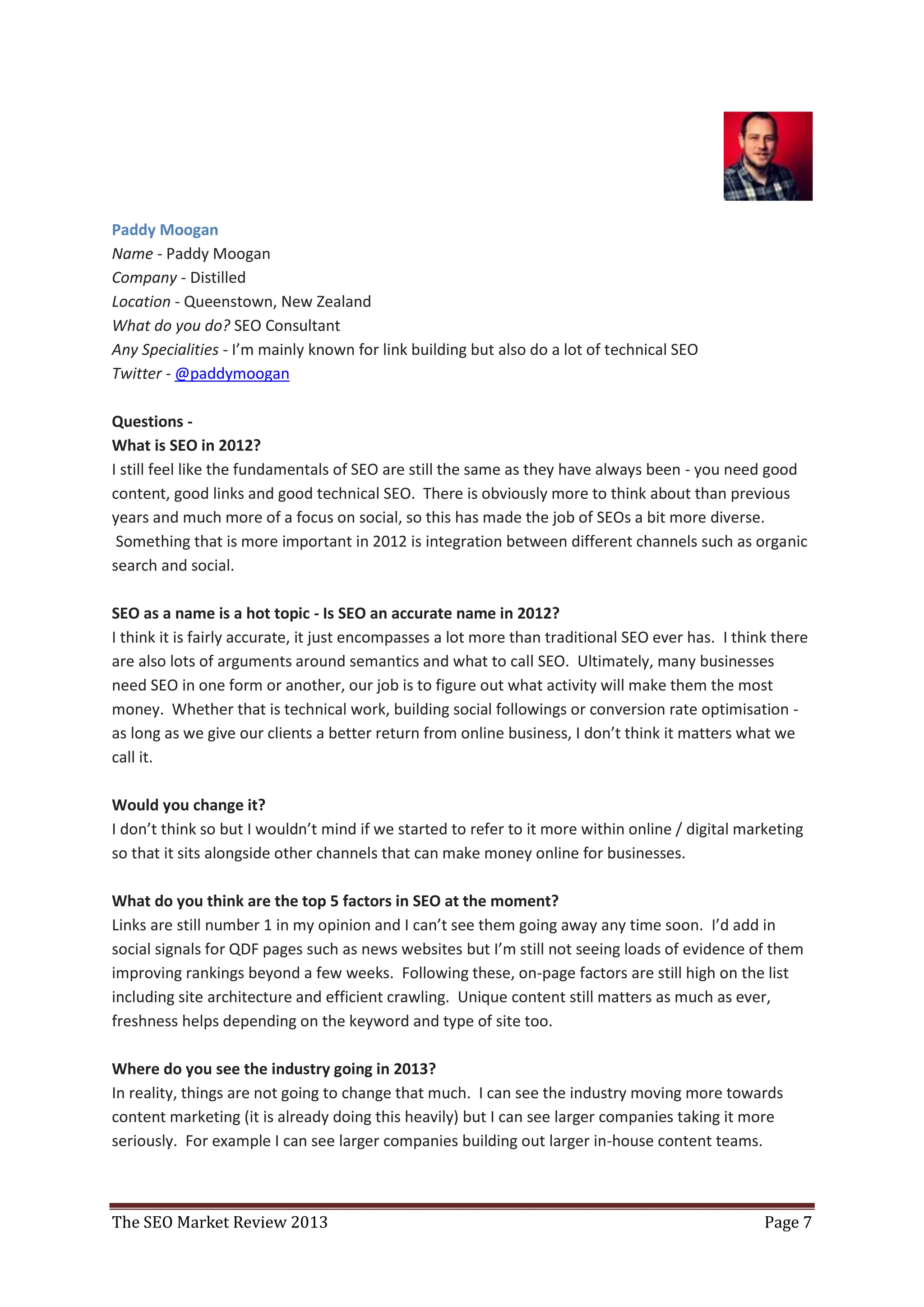 Paddy Moogan
Name - Paddy Moogan
Company - Distilled
Location - Queenstown, New Zealand
What do you do? SEO Consultant
Any Specialities - I’m mainly known for link building but also do a lot of technical SEO
Twitter - @paddymoogan

Questions -
What is SEO in 2012?
I still feel like the fundamentals of SEO are still the same as they have always been - you need good
content, good links and good technical SEO. There is obviously more to think about than previous
years and much more of a focus on social, so this has made the job of SEOs a bit more diverse.
 Something that is more important in 2012 is integration between different channels such as organic
search and social.

SEO as a name is a hot topic - Is SEO an accurate name in 2012?
I think it is fairly accurate, it just encompasses a lot more than traditional SEO ever has. I think there
are also lots of arguments around semantics and what to call SEO. Ultimately, many businesses
need SEO in one form or another, our job is to figure out what activity will make them the most
money. Whether that is technical work, building social followings or conversion rate optimisation -
as long as we give our clients a better return from online business, I don’t think it matters what we
call it.

Would you change it?
I don’t think so but I wouldn’t mind if we started to refer to it more within online / digital marketing
so that it sits alongside other channels that can make money online for businesses.

What do you think are the top 5 factors in SEO at the moment?
Links are still number 1 in my opinion and I can’t see them going away any time soon. I’d add in
social signals for QDF pages such as news websites but I’m still not seeing loads of evidence of them
improving rankings beyond a few weeks. Following these, on-page factors are still high on the list
including site architecture and efficient crawling. Unique content still matters as much as ever,
freshness helps depending on the keyword and type of site too.

Where do you see the industry going in 2013?
In reality, things are not going to change that much. I can see the industry moving more towards
content marketing (it is already doing this heavily) but I can see larger companies taking it more
seriously. For example I can see larger companies building out larger in-house content teams.



The SEO Market Review 2013                                                                         Page 7
 