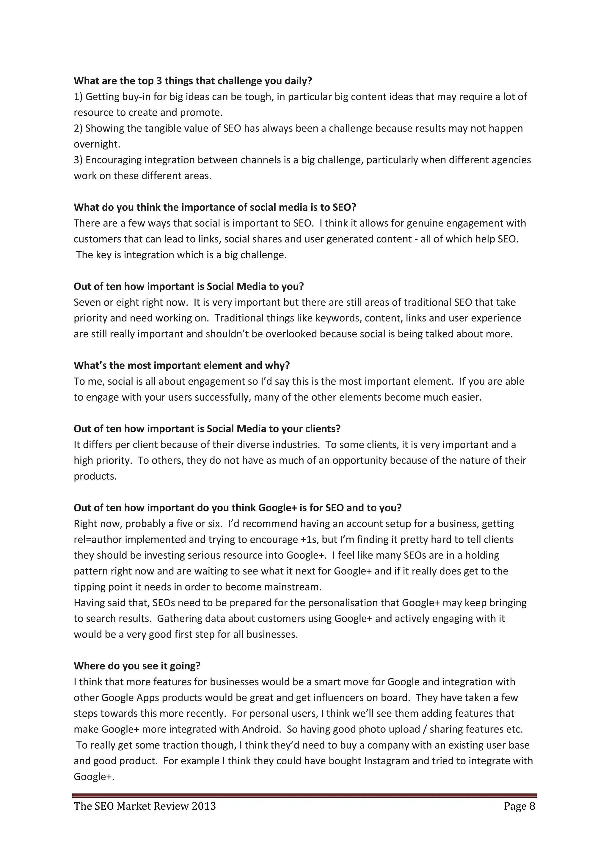 What are the top 3 things that challenge you daily?
1) Getting buy-in for big ideas can be tough, in particular big content ideas that may require a lot of
resource to create and promote.
2) Showing the tangible value of SEO has always been a challenge because results may not happen
overnight.
3) Encouraging integration between channels is a big challenge, particularly when different agencies
work on these different areas.

What do you think the importance of social media is to SEO?
There are a few ways that social is important to SEO. I think it allows for genuine engagement with
customers that can lead to links, social shares and user generated content - all of which help SEO.
 The key is integration which is a big challenge.

Out of ten how important is Social Media to you?
Seven or eight right now. It is very important but there are still areas of traditional SEO that take
priority and need working on. Traditional things like keywords, content, links and user experience
are still really important and shouldn’t be overlooked because social is being talked about more.

What’s the most important element and why?
To me, social is all about engagement so I’d say this is the most important element. If you are able
to engage with your users successfully, many of the other elements become much easier.

Out of ten how important is Social Media to your clients?
It differs per client because of their diverse industries. To some clients, it is very important and a
high priority. To others, they do not have as much of an opportunity because of the nature of their
products.

Out of ten how important do you think Google+ is for SEO and to you?
Right now, probably a five or six. I’d recommend having an account setup for a business, getting
rel=author implemented and trying to encourage +1s, but I’m finding it pretty hard to tell clients
they should be investing serious resource into Google+. I feel like many SEOs are in a holding
pattern right now and are waiting to see what it next for Google+ and if it really does get to the
tipping point it needs in order to become mainstream.
Having said that, SEOs need to be prepared for the personalisation that Google+ may keep bringing
to search results. Gathering data about customers using Google+ and actively engaging with it
would be a very good first step for all businesses.

Where do you see it going?
I think that more features for businesses would be a smart move for Google and integration with
other Google Apps products would be great and get influencers on board. They have taken a few
steps towards this more recently. For personal users, I think we’ll see them adding features that
make Google+ more integrated with Android. So having good photo upload / sharing features etc.
 To really get some traction though, I think they’d need to buy a company with an existing user base
and good product. For example I think they could have bought Instagram and tried to integrate with
Google+.

The SEO Market Review 2013                                                                       Page 8
 