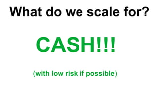 What do we scale for?
CASH!!!
(with low risk if possible)
 