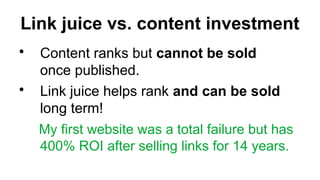 Link juice vs. content investment
?
Content ranks but cannot be sold
once published.
?
Link juice helps rank and can be sold
long term!
My first website was a total failure but has
400% ROI after selling links for 14 years.
 