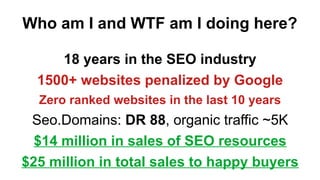 Who am I and WTF am I doing here?
18 years in the SEO industry
1500+ websites penalized by Google
Zero ranked websites in the last 10 years
Seo.Domains: DR 88, organic traffic ~5K
$14 million in sales of SEO resources
$25 million in total sales to happy buyers
 