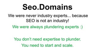 Seo.Domains
We were never industry experts... because
SEO is not an industry!
We were always plundering experts :)
You dont need expertise to plunder.
You need to start and scale.
 