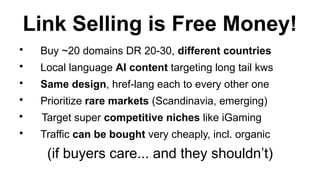 Link Selling is Free Money!
?
Buy ~20 domains DR 20-30, different countries
?
Local language AI content targeting long tail kws
?
Same design, href-lang each to every other one
?
Prioritize rare markets (Scandinavia, emerging)
?
Target super competitive niches like iGaming
?
Traffic can be bought very cheaply, incl. organic
(if buyers care... and they shouldnt)
 