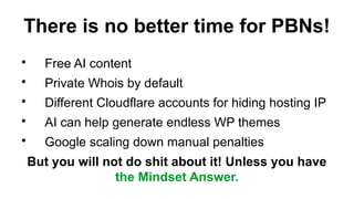 There is no better time for PBNs!
?
Free AI content
?
Private Whois by default
?
Different Cloudflare accounts for hiding hosting IP
?
AI can help generate endless WP themes
?
Google scaling down manual penalties
But you will not do shit about it! Unless you have
the Mindset Answer.
 