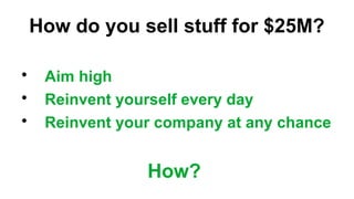 How do you sell stuff for $25M?
?
Aim high
?
Reinvent yourself every day
?
Reinvent your company at any chance
How?
 