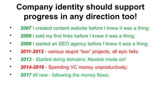 Company identity should support
progress in any direction too!
?
2007 I created content website before I knew it was a thing;
?
2009 I sold my first links before I knew it was a thing;
?
2009 I started an SEO agency before I knew it was a thing;
?
2011-2013 - various stupid box projects, all epic fails;
?
2013 - Started doing domains; Newbie mode on!
?
2014-2016 - Spending VC money unproductively;
?
2017 till now - following the money flows;
 