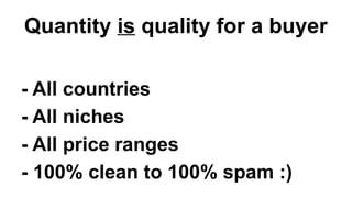 Quantity is quality for a buyer
- All countries
- All niches
- All price ranges
- 100% clean to 100% spam :)
 